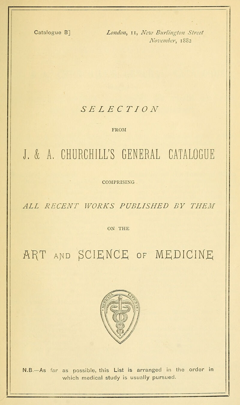 November, 1882 SB LBCTI 0 N FROM J. k A, CHURCHILL'S GENERAL CATALOGUE COMPRISING ALL RECENT WORKS PUBLISHED BY THEM ON THE AKT aj^d SCIENCE of MEDICINE N.B.—As far as possible, this List is arranged in the order in which medical study is usually pursued.