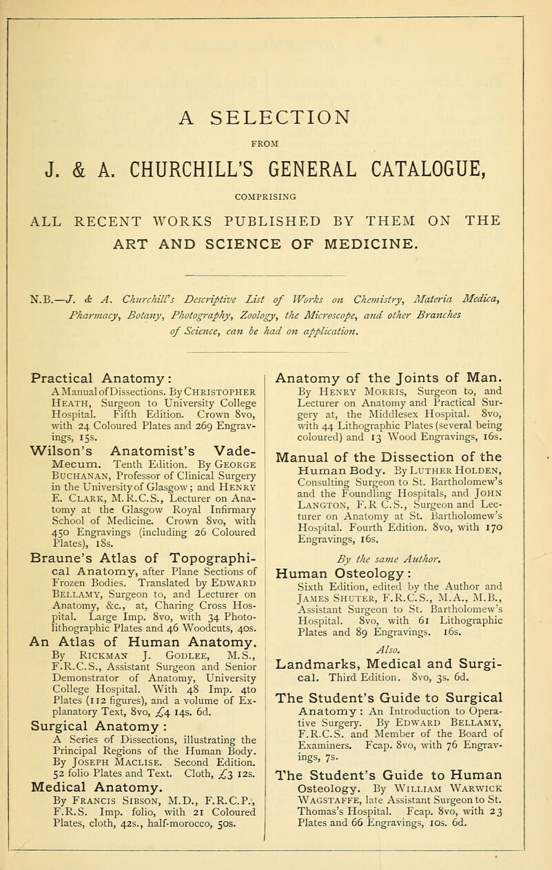 A SELECTION FROM J. & A. CHURCHILL'S GENERAL CATALOGUE, COMPRISING ALL RECENT WORKS PUBLISHED BY THEM ON THE ART AND SCIENCE OF MEDICINE. N.B.—J. tfc A. ChurchilPs Descriptive List of Works on Chemistry, Materia Medica, Pharmacy, Botany, Photography, Zoology, the Microscope, and other Branches of Science, can be had on application. Practical Anatomy: AManual of Dissections. By Christopher Heath, Surgeon to University College Hospital. Fifth Edition. Crown 8vo, with 24 Coloured Plates and 269 Engrav- ings, 15s. Wilson's Anatomist's Vade- Mecum. Tenth Edition. By George Buchanan, Professor of Clinical Surgery in the University of Glasgow; and Henry E. Clark, M.R.C.S., Lecturer on Ana- tomy at the Glasgow Royal Infirmary School of Medicine. Crown 8vo, with 450 Engravings (including 26 Coloured Plates), 18s. Braune's Atlas of Topographi- cal Anatomy, after Plane Sections of Frozen Bodies. Translated by Edward Bellamy, Surgeon to, and Lecturer on Anatomy, &c, at, Charing Cross Hos- pital. Large Imp. 8vo, with 34 Photo- lithographic Plates and 46 Woodcuts, 40s. An Atlas of Human Anatomy. By Rickman J. Godlee, M.S., F.R.C.S., Assistant Surgeon and Senior Demonstrator of Anatomy, University College Hospital. With 48 Imp. 4to Plates (112 figures), and a volume of Ex- planatory Text, 8vo, £oe 14s. 6d. Surgical Anatomy : A Series of Dissections, illustrating the Principal Regions of the Human Body. By Joseph Maclise. Second Edition. 52 folio Plates and Text. Cloth, ,£3 12s. Medical Anatomy. By Francis Sibson, M.D., F.R.C.P., F.R.S. Imp. folio, with 21 Coloured Plates, cloth, 42s., half-morocco, 50s. Anatomy of the Joints of Man. By Henry Morris, Surgeon to, and Lecturer on Anatomy and Practical Sur- gery at, the Middlesex Hospital. 8vo, with 44 Lithographic Plates (several being coloured) and 13 Wood Engravings, 16s. Manual of the Dissection of the Human Body. By Luther Holden, Consulting Surgeon to St. Bartholomew's and the Foundling Hospitals, and John Langton, F. R C.S., Surgeon and Lec- turer on Anatomy at St. Bartholomew's Hospital. Fourth Edition. 8vo, with 170 Engravings, 16s. By the same Author. Human Osteology: Sixth Edition, edited by the Author and James Shuter, F.R.C.S., M.A., M.B., Assistant Surgeon to St. Bartholomew's Hospital. 8vo, with 61 Lithographic Plates and 89 Engravings. 16s. Also. Landmarks, Medical and Surgi- cal. Third Edition. 8vo, 3s. 6d. The Student's Guide to Surgical Anatomy : An Introduction to Opera- tive Surgery. By Edward Bellamy, F.R.C.S. and Member of the Board of Examiners. Fcap. 8vo, with 76 Engrav- ings, 7s. The Student's Guide to Human Osteology. By William Warwick Wagstaffe, late Assistant Surgeon to St. Thomas's Hospital. Fcap. 8vo, with 23 Plates and 66 Engravings, 10s. 6d.