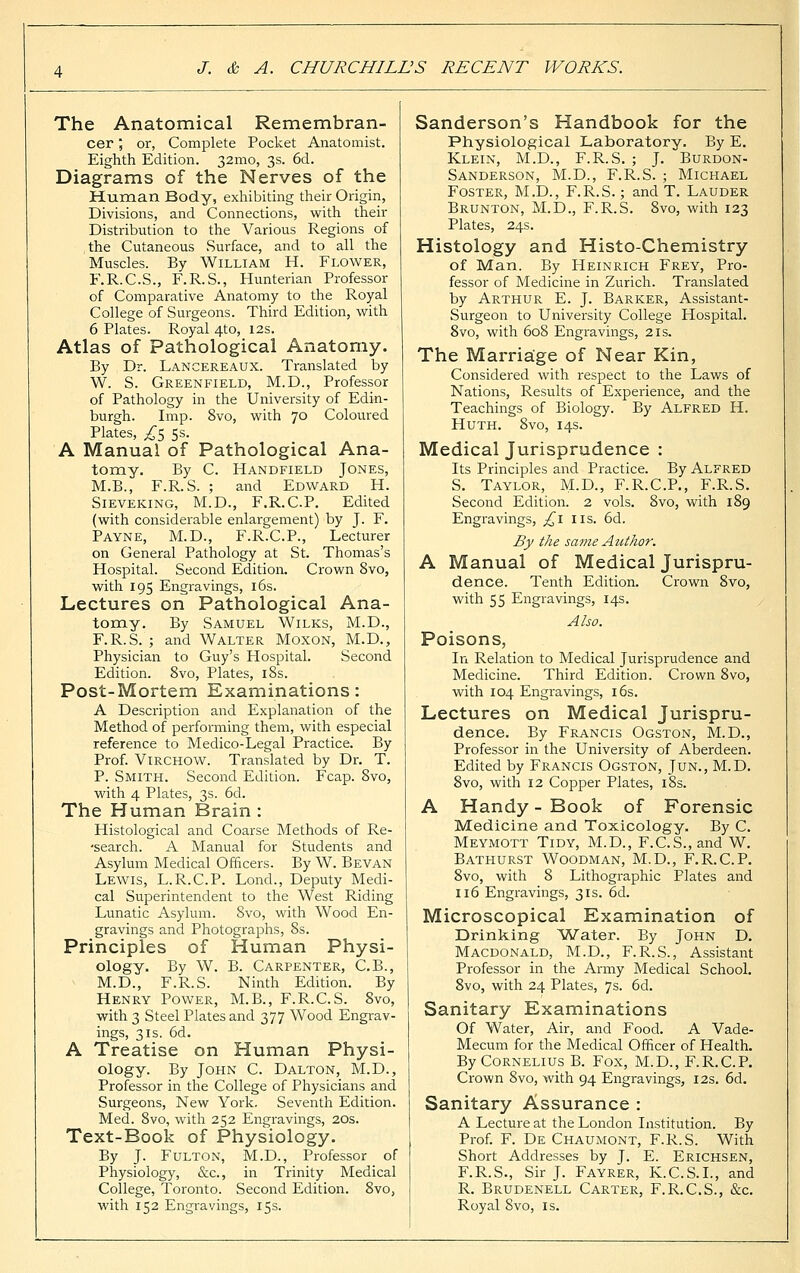 The Anatomical Remembran- cer ; or, Complete Pocket Anatomist. Eighth Edition. 32mo, 3s. 6d. Diagrams of the Nerves of the Human Body, exhibiting their Origin, Divisions, and Connections, with their Distribution to the Various Regions of the Cutaneous Surface, and to all the Muscles. By William H. Flower, F.R.C.S., F.R.S., Hunterian Professor of Comparative Anatomy to the Royal College of Surgeons. Third Edition, with 6 Plates. Royal 4to, 12s. Atlas of Pathological Anatomy. By Dr. Langereaux. Translated by W. S. Greenfield, M.D., Professor of Pathology in the University of Edin- burgh. Imp. 8vo, with 70 Coloured Plates, ,£5 5s. A Manual of Pathological Ana- tomy. By C. Handfield Jones, M.B., F.R.S. ; and Edward H. Sieveking, M.D., F.R.C.P. Edited (with considerable enlargement) by J. F. Payne, M.D., F.R.C.P., Lecturer on General Pathology at St. Thomas's Hospital. Second Edition. Crown 8vo, with 195 Engravings, 16s. Lectures on Pathological Ana- tomy. By Samuel Wilks, M.D., F.R.S. ; and Walter Moxon, M.D., Physician to Guy's Hospital. Second Edition. 8vo, Plates, 18s. Post-Mortem Examinations: A Description and Explanation of the Method of performing them, with especial reference to Medico-Legal Practice. By Prof. Virchow. Translated by Dr. T. P. Smith. Second Edition. Fcap. 8vo, with 4 Plates, 3s. 6d. The Human Brain : Histological and Coarse Methods of Re- ■search. A Manual for Students and Asylum Medical Officers. By W. Bevan Lewis, L.R.C.P. Lond., Deputy Medi- cal Superintendent to the West Riding Lunatic Asylum. Svo, with Wood En- gravings and Photographs, 8s. Principles of Human Physi- ology. By W. B. Carpenter, C.B., M.D., F.R.S. Ninth Edition. By Henry Power, M.B., F.R.C.S. Svo, with 3 Steel Plates and 377 Wood Engrav- ings, 31s. 6d. A Treatise on Human Physi- ology. By John C. Dalton, M.D., Professor in the College of Physicians and Surgeons, New York. Seventh Edition. Med. 8vo, with 252 Engravings, 20s. Text-Book of Physiology. By J. Fulton, M.D., Professor of Physiology, &c, in Trinity Medical College, Toronto. Second Edition. 8vo, with 152 Engravings, 15s. Sanderson's Handbook for the Physiological Laboratory. By E. Klein, M.D., F.R.S. ; J. Burdon- Sanderson, M.D., F.R.S. ; Michael Foster, M.D., F.R.S.; and T. Lauder Brunton, M.D., F.R.S. 8vo, with 123 Plates, 24s. Histology and Histo-Chemistry of Man. By Heinrich Frey, Pro- fessor of Medicine in Zurich. Translated by Arthur E. J. Barker, Assistant- Surgeon to University College Hospital. Svo, with 608 Engravings, 21s. The Marriage of Near Kin, Considered with respect to the Laws of Nations, Results of Experience, and the Teachings of Biology. By Alfred H. Huth. 8vo, 14s. Medical Jurisprudence : Its Principles and Practice. By Alfred S. Taylor, M-D., F.R.C.P., F.R.S. Second Edition. 2 vols. 8vo, with 189 Engravings, £l lis. 6d. By the same Author. A Manual of Medical Jurispru- dence. Tenth Edition. Crown 8vo, with 55 Engravings, 14s. Also. Poisons, In Relation to Medical Jurisprudence and Medicine. Third Edition. Crown 8vo, with 104 Engravings, 16s. Lectures on Medical Jurispru- dence. By Francis Ogston, M.D., Professor in the University of Aberdeen. Edited by Francis Ogston, Jun., M.D. 8vo, with 12 Copper Plates, 18s. A Handy - Book of Forensic Medicine and Toxicology. By C. Meymott Tidy, M.D., F.C.S., and W. Bathurst Woodman, M.D., F.R.C.P. 8vo, with 8 Lithographic Plates and 116 Engravings, 31s. 6d. Microscopical Examination of Drinking Water. By John D. Macdonald, M.D., F.R.S., Assistant Professor in the Army Medical School. 8vo, with 24 Plates, 7s. 6d. Sanitary Examinations Of Water, Air, and Food. A Vade- Mecum for the Medical Officer of Health. By Cornelius B. Fox, M.D., F.R.C.P. Crown 8vo, with 94 Engravings, 12s. 6d. Sanitary Assurance : A Lecture at the London Institution. By Prof. F. De Chaumont, F.R.S. With Short Addresses by J. E. Erichsen, F.R.S., Sir J. Fayrer, K.C.S.I., and R. Brudenell Carter, F.R.C.S., &c. Royal Svo, is.