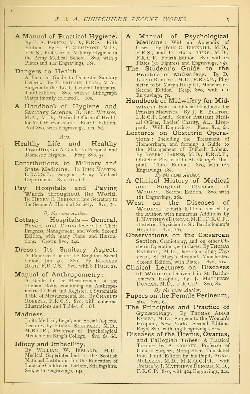 A Manual of Practical Hygiene. By E. A. Parkes, M.D., F.R.S. Fifth Edition. By F. De Chaumont, M.D., F.R.S., Professor of Military Hygiene in the Army Medical School. 8vo, with 9 Plates and 112 Engravings, 18s. Dangers to Health : A Pictorial Guide to Domestic Sanitary Defects. By T. Pridgin Teale, M.A., Surgeon to the Leeds General Infirmary. Third Edition. 8vo, with 70 Lithograph Plates (mostly coloured). 10s. A Handbook of Hygiene and Sanitary Science. Bv Geo. Wilson, M.A., M.D., Medical Officer of Health for Mid-Warwickshire. Fourth Edition. Post 8vo, with Engravings, 10s. 6d. Also. Healthy Life and Healthy Dwellings : A Guide to Personal and Domestic Hygiene. Fcap. 8vo, 5s. Contributions to Military and State Medicine. By John Martin, L.R.C.S.E., Surgeon Army Medical Department. 8vo, 10s. 6d. Pay Hospitals and Paying Wards throughout the World. By Henry C. Burdett, late Secretary to the Seamen's Hospital Society. Svo, 7s. By the same Author. Cottage Hospitals—General, Fever, and Convalescent : Their Progress, Management, and Work. Second Edition, with many Plans and Illustra- tions. Crown 8vo, 14s. Dress: Its Sanitary Aspect. A Paper read before the Brighton Social Union, Jan. 30, 18S0. By Bernard Roth, F.R.C.'S. 8vo, with 8 Plates, 2s. Manual of Anthropometry: A Guide to the Measurement of the Human Body, containing an Anthropo- metrical Chart and Register, a Systematic Table of Measurements, &c. By Charles Roberts, F.R.C.S. Svo, with numerous Illustrations and Tables, 6s. 6d. Madness: In its Medical, Legal, and Social Aspects. Lectures by Edgar Sheppard, M.D., M.R.C.P., Professor of Psychological Medicine in King's College. 8vo, 6s. 6d. Idiocy and Imbecility. By William W. Ireland, M.D., Medical Superintendent of the Scottish National Institution for the Education of Imbecile Children at Larbert, Stirlingshire. 8vo, with Engravings, 14s. A Manual of Psychological Medicine : With an Appendix of Cases. By John C. Bucknill, M.D., F.R.S., and D. Hack Tuke, M.D., F.R.C.P. Fourth Edition. 8vo, with 12 Plates (30 Figures) and Engravings, 25s. The Student's Guide to the Practice of Midwifery. By D. Lloyd Roberts, M.D., F.R.C.P., Phy- sician to St. Mary's Hospital, Manchester. Second Edition. Fcap. 8vo, with 111 Engravings, 7s. Handbook of Midwifery for Mid- wives : from the Official Handbook for Prussian Midwives. By J. E. Burton, L.R.C.P. Lond., Senior Assistant Medi- cal Officer, Ladies' Charity, &c, Liver- pool. With Engravings. Fcap. 8vo, 6s. Lectures on Obstetric Opera- tions : Including the Treatment of Haemorrhage, and forming a Guide to the Management of Difficult Labour. By Robert Barnes, M.D., F.R.C.P., Obstetric Physician to St. George's Hos- pital. Third Edition. 8vo, with 124 Engravings, 18s. By the same Author. A Clinical History of Medical and Surgical Diseases of Women. Second Edition. Svo, with 181 Engravings, 28s. West on the Diseases of Women. Fourth Edition, revised by the Author, with numerous Additions by J. MatthewsDuncan, M.D., F.R.C.P., Obstetric Physician to St. Bartholomew's Hospital. Svo, 16s. Observations on the Caesarean Section, Craniotomy, and on other Ob- stetric Operations, with Cases. By Thomas Radford, M.D., late Consulting Phy- sician, St. Mary's Hospital, Manchester. Second Edition, with Plates. Svo, 10s. Clinical Lectures on Diseases of Women : Delivered in St. Bartho- lomew's Hospital, by J. Matthews Duncan, M.D., F.R.C.P. Svo, 8s. By the same Author. Papers on the Female Perineum, &c. Svo, 6s. The Principles and Practice of Gynaecology. By Thomas Addis Emmet, M.D., Surgeon to the Woman's Hospital, New York. Second Edition. Royal 8vo, with 133 Engravings, 24s. Diseases of the Uterus, Ovaries, and Fallopian Tubes: A Practical Treatise by A. Courty, Professor of Clinical Surgery, Montpellier. Translated from Third Edition by his Pupil, Agnes McLaren, M.D., M.K.Q.C.P.I., with Preface byj. Matthews Duncan, M.D., F.R.C.P. 8vo, with 424Engravings, 24s.
