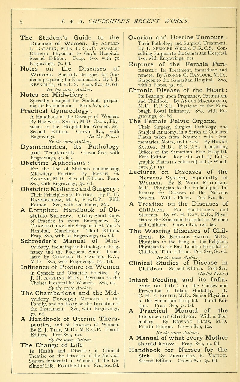 The Student's Guide to the Diseases of Women. By Alfred L. Galabin, M.D., F.R.C.P., Assistant Obstetric Physician to Guy's Hospital. Second Edition. Fcap. 8vo, with 70 Engravings, 7s. 6d. Notes on the Diseases of Women. Specially designed for Stu- dents preparing for Examination. By J. J. Reynolds, M.R.C.S. Fcap. 8v.o, 2s. 6d. By the sa?ne Author. Notes on Midwifery : Specially designed for Students prepar- ing for Examination. Fcap. 8vo, 4s. Practical Gynaecology : A Handbook of the Diseases of Women. By Heywood Smith, M.D. Oxon., Phy- sician to the Hospital for Women, &c. Second Edition. Crown 8vo, with Engravings. [In the Press.) By the same Author. Dysmenorrhea, its Pathology and Treatment. Crown 8vo, with Engravings, 4s. 6d. Obstetric Aphorisms : For the Use of Students commencing Midwifery Practice. By Joseph G. Swayne, M.D. Seventh Edition. Fcap. 8vo, with Engravings, 35. 6d. Obstetric Medicine and Surgery : Their Principles and Practice. By F. H. Ramsbotham, M.D., F.R.C.P. Fifth Edition. 8vo, with 120 Plates, 22s. A Complete Handbook of Ob- stetric Surgery. Giving Short Rules of Practice in every Emergency. By Charles Clay, late Surgeon to St. Mary's Hospital, Manchester. Third Edition. Fcap. 8vo, with 91 Engravings, 6s. 6d. Schroeder's Manual of Mid- wifery, including the Pathology of Preg- nancy and the Puerperal State. Trans- lated by Charles H. Carter, B.A., M.D. 8vo, with Engravings, 12s. 6d. Influence of Posture on Women in Gynecic and Obstetric Practice. By J. H. Aveling, M.D., Physician to the Chelsea Hospital for Women. 8vo, 6s. By the same Author. The Chamberlens and the Mid- wifery Forceps : Memorials of the Family, and an Essay on the Invention of the Instrument. 8vo, with Engravings, 7s. 6d. A Handbook of Uterine Thera- peutics, and of Diseases of Women. By E. J. Tilt, M.D., M.R.C.P. Fourth Edition. Post 8vo, 10s. By the same Author. The Change of Life In Health and Disease : a Clinical Treatise on the Diseases of the Nervous System incidental to Women at the De- clineofLife. Fourth Edition. 8vo, ios.6d. Ovarian and Uterine Tumours : Their Pathology and Surgical Treatment. By T. Spencer Wells, F.R.C.S., Con- sulting Surgeon to the Samaritan Hospital. 8vo, with Engravings, 21s. Rupture of the Female Peri- neum : Its Treatment, immediate and remote. By George G. Bantock, M.D., Surgeon to the Samaritan Hospital. 8vo, with 2 Plates, 3s. 6d. Chronic Disease of the Heart: Its Bearings upon Pregnancy, Parturition, and Childbed. By Angus Macdonald, M.D., F.R.S.E., Physician to the Edin- burgh Royal Infirmary. 8vo, with En- gravings, 8s. 6d. The Female Pelvic Organs, Their Surgery, Surgical Pathology, and Surgical Anatomy, in a Series of Coloured Plates taken from Nature: with Com- mentaries, Notes, and Cases. By Henry Savage, M.D., F.R.C.S., Consulting Officer of the Samaritan Free Hospital. Fifth Edition. Roy. 4to, with 17 Litho- graphic Plates (15 coloured) and 52 Wood- cuts, £1 15s. Lectures on Diseases of the Nervous System, especially in 'Women. By S. Weir Mitchell, M.D., Physician to the Philadelphia In- firmary for Diseases of the Nervous System. With 5 Plates. Post 8vo, 8s. A Treatise on the Diseases of Children. For Practitioners and Students. By W. H. Day, M.D., Physi- cian to the Samaritan Hospital for Women and Children. Crown 8vo, 12s. 6d. The Wasting Diseases of Chil- dren. By Eustace Smith, M.D., Physician to the King of the Belgians, Physician to the East London Hospital for Children. Third Edition. Post 8vo, 8s. 6d. By the same Author. Clinical Studies of Disease in Children. Second Edition. Post 8vo. [In the Press.) Infant Feeding and its Influ- ence on Life ; or, the Causes and Prevention of Infant Mortality. By C. H. F. Routh, M.D., Senior Physician to the Samaritan Hospital. Third Edi- tion. Fcap. 8vo, 7s. 6d. A Practical Manual of the Diseases of Children. With a For- mulary. By Edward Ellis, M.D. Fourth Edition. Crown 8vo, 10s. By the same Author. A Manual of what every Mother should know. Fcap. 8vo, is. 6d. Handbook for Nurses for the Sick. By Zepherina P. Veitch. Second Edition. Crown 8vo, 3s. 6d.