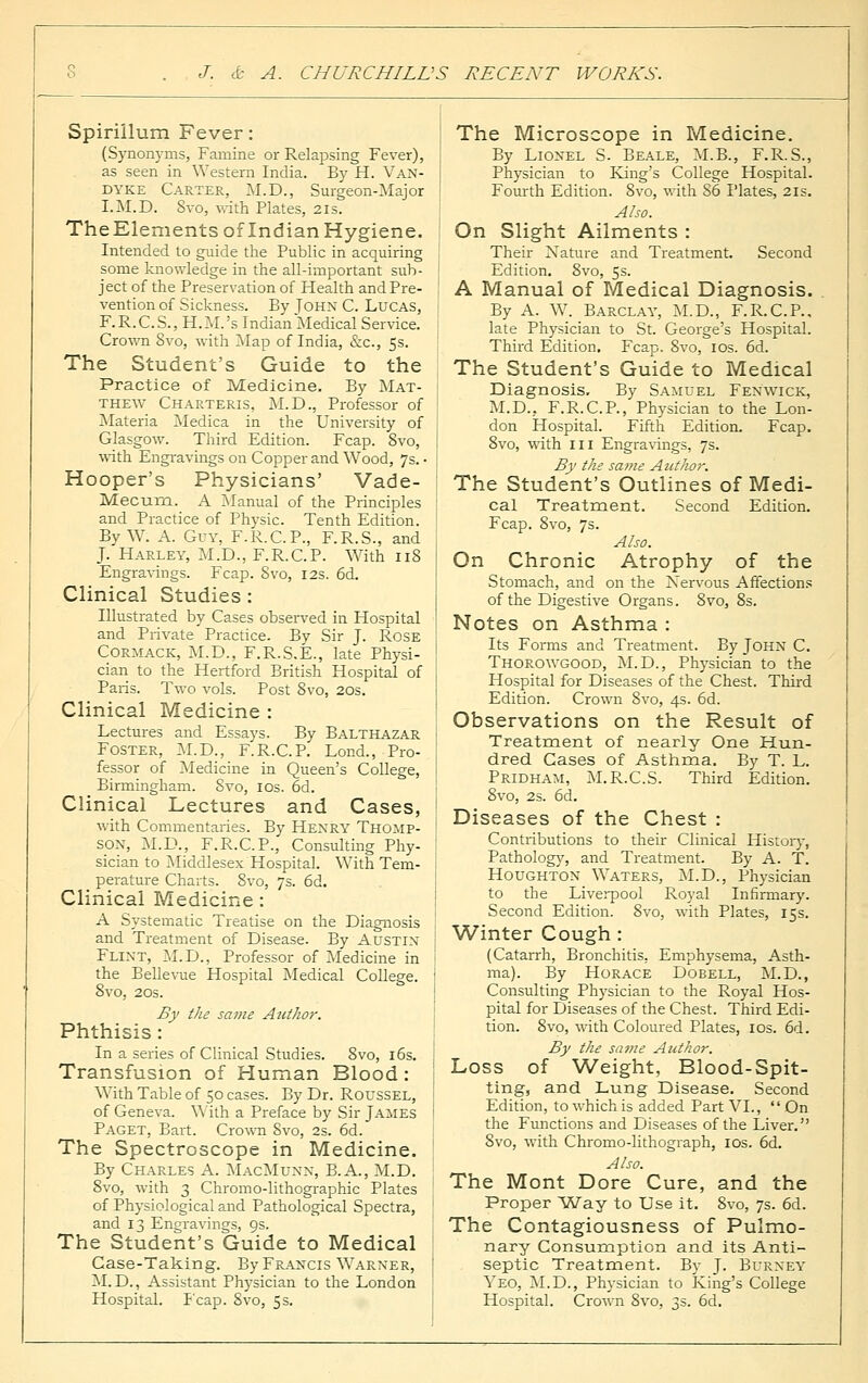 Spirillum Fever: (Synonyms, Famine or Relapsing Fever), as seen in Western India. By H. Van- dyke Carter, M.D., Surgeon-Major I.M.D. 8vo, with Plates, 21s. TheElements of Indian Hygiene. Intended to guide the Public in acquiring some knowledge in the all-important sub- ject of the Preservation of Health and Pre- vention of Sickness. By John C. Lucas, F.R.C.S., H.M.'s Indian Medical Service. Crown Svo, with Map of India, &c, 5s. The Student's Guide to the Practice of Medicine. By Mat- thew Charteris, M.D., Professor of Materia Medica in the University of Glasgow. Third Edition. Fcap. 8vo, with Engravings on Copper and Wood, 7s. • Hooper's Physicians' Vade- Mecum. A Manual of the Principles and Practice of Physic. Tenth Edition. By W. A. Guy, F.R.C.P., F.R.S., and J. Harley, M.D., F.R.C.P. With 118 Engravings. Fcap. Svo, 12s. 6d. Clinical Studies : Illustrated by Cases observed in Hospital and Private Practice. By Sir J. Rose Cormack, M.D., F.R.S.E., late Physi- cian to the Hertford British Hospital of Paris. Two vols. Post 8vo, 20s. Clinical Medicine : Lectures and Essays. By Balthazar Foster, M.D., F.R.C.P. Lond., Pro- fessor of Medicine in Queen's College, Birmingham. Svo, ios. 6d. Clinical Lectures and Cases, with Commentaries. By Henry Thomp- son, M.D., F.R.C.P., Consulting Phy- sician to Middlesex Hospital. With Tem- perature Charts. Svo, 7s. 6d. Clinical Medicine: A Systematic Treatise on the Diagnosis and Treatment of Disease. By Austin Flint, M.D., Professor of Medicine in the Bellevue Hospital Medical College. 8vo, 20s. By the same Atithor. Phthisis: In a series of Clinical Studies. 8vo, 16s. Transfusion of Human Blood : With Table of 50 cases. By Dr. Roussel, of Geneva. With a Preface by Sir James Paget, Bart. Crown Svo, 2s. 6d. The Spectroscope in Medicine. By Charles A. MacMunn, B.A., M.D. 8vo, with 3 Chromo-lithographic Plates of Physiological and Pathological Spectra, and 13 Engravings, 9s. The Student's Guide to Medical Case-Taking. By Francis Warner, M.D., Assistant Physician to the London Hospital. Fcap. Svo, 5s. The Microscope in Medicine. By Lionel S. Beale, M.B., F.R.S., Physician to Fung's College Hospital. Fourth Edition. 8vo, with 86 Plates, 21s. Also. On Slight Ailments : Their Nature and Treatment. Second Edition. 8vo, 5s. A Manual of Medical Diagnosis. By A. W. Barclay, M.D., F.R.C.P.. late Physician to St. George's Hospital. Third Edition. Fcap. Svo, 10s. 6d. The Student's Guide to Medical Diagnosis. By Samuel Fenwick, M.D.. F.R.C.P., Physician to the Lon- don Hospital. Fifth Edition. Fcap. 8vo, with III Engravings, 7s. By the same Author. The Student's Outlines of Medi- cal Treatment. Second Edition. Fcap. 8vo, 7s. Also. On Chronic Atrophy of the Stomach, and on the Nervous Affections of the Digestive Organs. 8vo, 8s. Notes on Asthma : Its Forms and Treatment. By John C. Thorowgood, M.D., Physician to the Hospital for Diseases of the Chest. Third Edition. Crown Svo, 4s. 6d. Observations on the Result of Treatment of nearly One Hun- dred. Cases of Asthma. By T. L. Pridham, M.R.C.S. Third Edition. 8vo, 2s. 6d. Diseases of the Chest : Contributions to their Clinical History, Pathology, and Treatment. By A. T. Houghton Waters, M.D., Physician to the Liverpool Royal Infirmary. Second Edition. 8vo, with Plates, 15s. Winter Cough : (Catarrh, Bronchitis. Emphysema, Asth- ma). By Horace Dobell, M.D., Consulting Physician to the Royal Hos- pital for Diseases of the Chest. Third Edi- tion. 8vo, with Coloured Plates, 10s. 6d. By the same Author. Loss of Weight, Blood-Spit- ting, and Lung Disease. Second Edition, to which is added Part VI., On the Functions and Diseases of the Liver. 8vo, with Chromo-lithograph, 10s. 6d. Also. The Mont Dore Cure, and the Proper Way to Use it. 8vo, 7s. 6d. The Contagiousness of Pulmo- nary Consumption and its Anti- septic Treatment. By J. Burney Yeo, M.D., Physician to King's College Hospital. Crown 8vo, 3s. 6d.