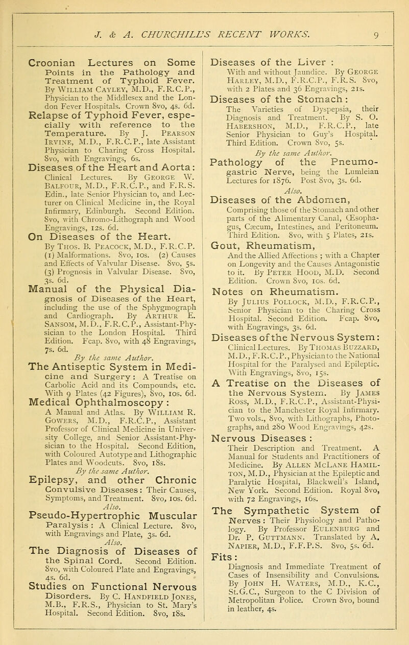 Croonian Lectures on Some Points in the Pathology and Treatment of Typhoid Fever. By William Cayley, M.D., F.R.C.P., Physician to the Middlesex and the Lon- don Fever Hospitals. Crown 8vo, 4s. 6d. Relapse of Typhoid Fever, espe- cially with reference to the Temperature. By J. Pearson Irvine, M.D., F.R.C.P., late Assistant Physician to Charing Cross Hospital. 8vo, with Engravings, 6s. Diseases of the Heart and Aorta: Clinical Lectures. By George W. Balfour, M.D., F.R.C.P., and F.R.S. Edin., late Senior Physician to, and Lec- turer on Clinical Medicine in, the Royal Infirmary, Edinburgh. Second Edition. 8vo, with Chromo-Lithograph and Wood Engravings, 12s. 6d. On Diseases of the Heart. ByTHOs. B. Peacock, M.D., F.R.C.P. (1) Malformations. 8vo, 10s. (2) Causes and Effects of Valvular Disease. Svo, 5s. (3) Prognosis in Valvular Disease. 8vo, 3s. 6d. Manual of the Physical Dia- gnosis of Diseases of the Heart, including the use of the Sphygmograph and Cardiograph. By Arthur E. Sansom, M.D., F.R.C.P., Assistant-Phy- sician to the London Hospital. Third Edition. Fcap. 8vo, with 48 Engravings, 7s. 6d. By the same Author. The Antiseptic System in Medi- cine and Surgery : A Treatise on Carbolic Acid and its Compounds, etc. With 9 Plates (42 Figures), 8vo, 10s. 6d. Medical Ophthalmoscopy : A Manual and Atlas. By William R. Gowers, M.D., F.R.C. P., Assistant Professor of Clinical Medicine in Univer- sity College, and Senior Assistant-Phy- sician to the Hospital. Second Edition, with Coloured Autotype and Lithographic Plates and Woodcuts. 8vo, 18s. By the same Author. Epilepsy, and other Chronic Convulsive Diseases : Their Causes, Symptoms, and Treatment. 8vo, 10s. 6d. Also. Pseudo-Hypertrophic Muscular Paralysis : A Clinical Lecture. 8vo, with Engravings and Plate, 3s. 6d. Also. The Diagnosis of Diseases of the Spinal Cord. Second Edition. 8vo, with Coloured Plate and Engravings, 4s. 6d. Studies on Functional Nervous Disorders. By C. Handfield Tones, M.B., F.R.S., Physician to St. Mary's Hospital. Second Edition. 8vo, 18s. Diseases of the Liver : With and without Jaundice. By GEORGE Harley, M.D., F.R.C.P., F.R.S. Svo, with 2 Plates and 36 Engravings, 21s. Diseases of the Stomach: The Varieties of Dyspepsia, their Diagnosis and Treatment. By S. O. Habershon, M.D., P\R.C.P., late Senior Physician to Guy's Hospital. Third Edition. Crown 8vo, 5s. By the same Author. Pathology of the Pneumo- gastric Nerve, being the Lumleian Lectures for 1876. Post Svo, 3s. 6d. Also. Diseases of the Abdomen, Comprising those of the Stomach and other parts of the Alimentary Canal, CEsopha- gus, Caecum, Intestines, and Peritoneum. Third Edition. 8vo, with 5 Plates, 21s. Gout, Rheumatism, And the Allied Affections ; with a Chapter on Longevity and the Causes Antagonistic to it. By Peter Hood, M.D. Second Edition. Crown 8vo, 10s. 6d. Notes on Rheumatism. By Julius Pollock, M.D., F.R.C.P., Senior Physician to the Charing Cross Hospital. Second Edition. Fcap. 8vo, with Engravings, 3s. 6d. Diseases of the Nervous System: Clinical Lectures. By Thomas Buzzard, M.D., F.R.C. P., Physician to the National Hospital for the Paralysed and Epileptic. With Engravings, 8vo, 15s. A Treatise on the Diseases of the Nervous System. By James Ross, M.D., F.R.C.P., Assistant-Physi- cian to the Manchester Royal Infirmary. Two vols., 8vo, with Lithographs, Photo- graphs, and 280 Wood Engravings, 42s. Nervous Diseases : Their Description and Treatment. A Manual for Students and Practitioners of Medicine. By Allen McLane Hamil- ton, M.D., Physician at the Epileptic and Paralytic Hospital, Blackwell's Island, New York. Second Edition. Royal 8vo, with 72 Engravings, 16s. The Sympathetic System of Nerves : Their Physiology and Patho- logy. By Professor Eulenburg and Dr. P. Guttmann. Translated by A. Napier, M.D., F.F.P.S. 8vo, 5s. 6d. Fits: Diagnosis and Immediate Treatment of Cases of Insensibility and Convulsions. By John H. Waters, M.D., K.C., St.G.C, Surgeon to the C Division of Metropolitan Police. Crown Svo, bound in leather, 4s.