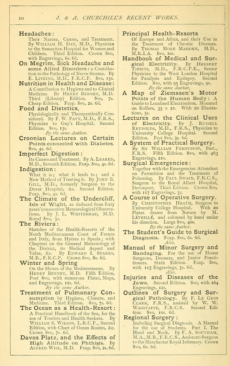 Headaches: Their Nature, Causes, and Treatment. By William H. Day, M.D., Physician to the Samaritan Hospital for Women and Children. Third Edition. Crown 8vo, with Engravings, 6s. 6d. On Megrim, Sick Headache and some Allied Disorders : a Contribu- tion to the Pathology of Nerve Storms. By E. Liveing, M.D., F.R.C.P. 8vo, 15s. Nutrition in Health and Disease: A Contribution to Hygiene and to Clinical Medicine. By Henry Bennet, M.D. Third (Library) Edition. 8vo, 7s. Cheap Edition. Fcap. 8vo, 2s. 6d. Food and Dietetics, Physiologically and Therapeutically Con- sidered. By F. W. Pavy, M.D., F.R.S., Physician to Guy's Hospital. Second Edition. 8vo, 15s. By the same Author. Croonian Lectures on Certain Points connected with Diabetes. 8vo, 4s. 6d. Imperfect Digestion : Its Causes and Treatment. By A. Leared, M.D., Seventh Edition. Fcap. 8vo, 4s. 6d. Indigestion: What it is; what it leads to; and a New Method of Treating it. By John B. Gill, M.D., formerly Surgeon to the Dover Hospital, &c. Second Edition. Fcap. 8vo, 4s. 6d. The Climate of the Undercliff, Isle of Wight, as deduced from forty years'consecutive Meteorological Observa- tions. By J. L. Whitehead, M.D. Royal 8vo, 5s. The Riviera: Sketches of the Health-Resorts of the North Mediterranean Coast of France and Italy, from Hyeres to Spezia; with Chapters on the General Meteorology of the District, its Medical Aspect and Value, &c. By Edward I. Sparks, M.B., F.R.C.P. Crown 8vo, 8s. 6d. Winter and Spring On the Shores of the Mediterranean. By Henry Bennet, M.D. Fifth Edition. Post 8vo, with numerous Plates, Maps, and Engravings, 12s. 6d. By the same Atithor. Treatment of Pulmonary Con- sumption by Hygiene, Climate, and Medicine. Third Edition. 8vo, 7s. 6d. The Ocean as a Health-Resort: A Practical Handbook of the Sea, for the use of Tourists and Health-Seekers. By William S. Wilson, L.R.C.P., Second Edition, with Chart of Ocean Routes, &c. Crown 8vo, 7s- 6d. Davos Platz, and the Effects of High Altitude on Phthisis. By Alfred Wise, M.D. Fcap. 8vo, 2s. 6d. Principal Health-Resorts Of Europe and Africa, and their Use in the Treatment of Chronic Diseases. By Thomas More Madden, M.D., M.R.I. A. 8vo, 10s. Handbook of Medical and Sur- gical Electricity. By Herbert Tibbits, M.D., F.R.C.P.E., Senior Physician to the West London Hospital for Paralysis and Epilepsy. Second Edition. 8vo, with 95 Engravings, 9s. By the same Author. A Map of Ziemssen's Motor Points of the Human Body : A Guide to Localised Electrisation. Mounted on Rollers, 35 x 21. With 20 Illustra- tions, 5s. Lectures on the Clinical Uses of Electricity. By J. Russell Reynolds, M.D., F.R.S., Physician to University College Hospital. Second Edition. Post 8vo, 3s. 6d. A System of Practical Surgery. By Sir William Fergusson, Bart., F.R.S. Fifth Edition. 8vo, with 463 Engravings, 2is. Surgical Emergencies : Together with the Emergencies Attendant on Parturition and the Treatment of Poisoning. By Paul Swain, F.R.C.S., Surgeon to the Royal Albert Hospital, Devonport. Third Edition. Crown 8vo, with 117 Engravings, 5s. A Course of Operative Surgery. By Christopher Heath, Surgeon to University College Hospital. With 20 Plates drawn from Nature by M. Leveille, and coloured by hand under his direction. Large 8vo, 40s. By the same Author. The Student's Guide to Surgical Diagnosis. Fcap. 8vo, 6s. 6d. Also. Manual of Minor Surgery and Bandaging. For the use of House Surgeons, Dressers, and Junior Practi- tioners. Sixth Edition. Fcap. 8vo, with 115 Engravings, 5s. 6d. Also. Injuries and Diseases of the Jaws. Second Edition. Svo, with 164 Engravings, 12s. Outlines of Surgery and Sur- gical Pathology. By F. Le Gros Clark, F.R.S., assisted by W. W. Wagstaffe, F.R.C.S. Second Edi- tion. Svo, 10s. 6d. Regional Surgery : Including Surgical Diagnosis. A Manual for the use of Students. Part I. The Head and Neck. By F. A. Southam, M.A.,M.B., F.R.C.S., Assistant-Surgeon to the Manchester Royal Infirmary. Crown Svo, 6s. 6d.