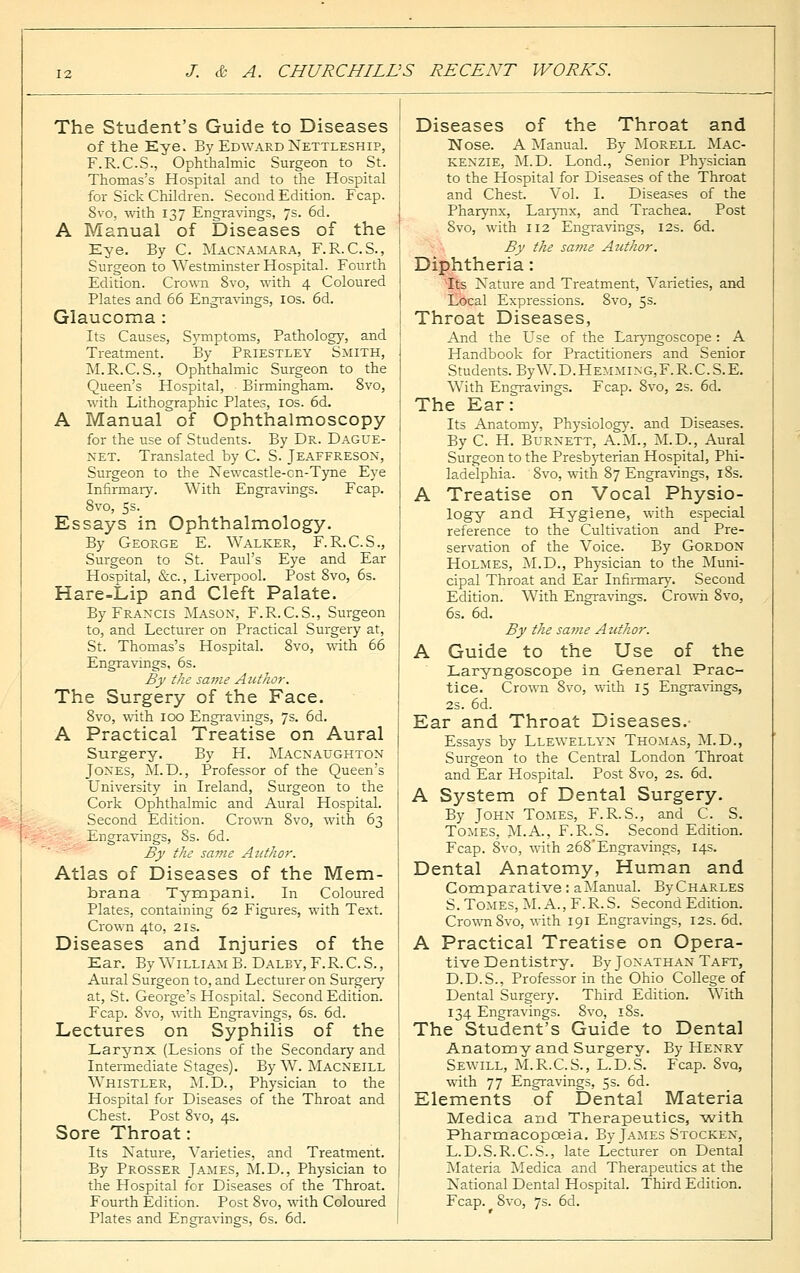 The Student's Guide to Diseases of the Eye. By Edward Nettleship, F.R.C.S., Ophthalmic Surgeon to St. Thomas's Hospital and to the Hospital for Sick Children. Second Edition. Fcap. 8vo, with 137 Engravings, 7s. 6d. A Manual of Diseases of the Eye. By C. Macnamara, F.R. C.S., Surgeon to Westminster Hospital. Fourth Edition. Crown 8vo, with 4 Coloured Plates and 66 Engravings, 10s. 6d. Glaucoma : Its Causes, Symptoms, Pathology, and Treatment. By Priestley Smith, M.R.C.S., Ophthalmic Surgeon to the Queen's Hospital, Birmingham. 8vo, with Lithographic Plates, 10s. 6d. A Manual of Ophthalmoscopy for the use of Students. By Dr. Dague- net. Translated by C. S. Jeaffreson, Surgeon to the Newcastle-cn-Tyne Eye Infirmary. With Engravings. Fcap. 8vo, 5s. Essays in Ophthalmology. By George E. Walker, F.R.C.S., Surgeon to St. Paul's Eye and Ear Hospital, &c., Liverpool. Post 8vo, 6s. Hare-Lip and Cleft Palate. By Francis Mason, F.R.C.S., Surgeon to, and Lecturer on Practical Surgery at, St. Thomas's Hospital. 8vo, with 66 Engravings, 6s. By the same Author. The Surgery of the Face. 8vo, with 100 Engravings, 7s. 6d. A Practical Treatise on Aural Surgery. By H. Macnaughton Jones, M.D., Professor of the Queen's University in Ireland, Surgeon to the Cork Ophthalmic and Aural Hospital. Second Edition. Crown 8vo, with 63 Engravings, 8s. 6d. By the same Azethor. Atlas of Diseases of the Mem- brana Tympani. In Coloured Plates, containing 62 Figures, with Text. Crown 4to, 21s. Diseases and Injuries of the Ear. By William B. Dalby,F.R.C.S., Aural Surgeon to, and Lecturer on Surgery at, St. George's Hospital. Second Edition. Fcap. 8vo, with Engravings, 6s. 6d. Lectures on Syphilis of the Larynx (Lesions of the Secondary and Intermediate Stages). By W. Macneill Whistler, M.D., Physician to the Hospital for Diseases of the Throat and Chest. Post 8vo, 4s. Sore Throat: Its Nature, Varieties, and Treatment. By Prosser James, M.D., Physician to the Hospital for Diseases of the Throat. Fourth Edition. Post 8vo, with Coloured Plates and Engravings, 6s. 6d. Diseases of the Throat and Nose. A Manual. By Morell Mac- kenzie, M.D. Lond., Senior Physician to the Hospital for Diseases of the Throat and Chest. Vol. I. Diseases of the Pharynx, Larynx, and Trachea. Post Svo, with 112 Engravings, 12s. 6d. By the same Author. Diphtheria: Its Nature and Treatment, Varieties, and Local Expressions. 8vo, 5s- Throat Diseases, And the Use of the Laryngoscope: A Handbook for Practitioners and Senior Students. ByW.D.Hemming,F.R.C.S.E. With Engravings. Fcap. Svo, 2s. 6d. The Ear: Its Anatomy, Physiology, and Diseases. By C. H. Burnett, A.M., M.D., Aural Surgeon to the Presbyterian Hospital, Phi- ladelphia. Svo, with 87 Engravings, 18s. A Treatise on Vocal Physio- logy and Hygiene, with especial reference to the Cultivation and Pre- servation of the Voice. By Gordon Holmes, M.D., Physician to the Muni- cipal Throat and Ear Infirmary. Second Edition. With Engravings. Crowii 8vo, 6s. 6d. By the same Author. A Guide to the Use of the Laryngoscope in General Prac- tice. Crown 8vo, with 15 Engravings, 2s. 6d. Ear and Throat Diseases.- Essays by Llewellyn Thomas, M.D., Surgeon to the Central London Throat and Ear Hospital. Post Svo, 2s. 6d. A System of Dental Surgery. By John Tomes, F.R.S., and C. S. Tomes, M.A., F.R.S. Second Edition. Fcap. 8vo, with 268Engravings, 14s. Dental Anatomy, Human and Comparative: a Manual. ByCHARLES S. Tomes, M. A., F.R.S. Second Edition. Crown Svo, with 191 Engravings, 12s. 6d. A Practical Treatise on Opera- tive Dentistry. By Jonathan Taft, D.D.S., Professor in the Ohio College of Dental Surgery. Third Edition. With 134 Engravings. 8vo, 18s. The Student's Guide to Dental Anatomy and Surgery. By Henry Sewill, M.R.C.S., L.D.S. Fcap. Svq, with 77 Engravings, 5s. 6d. Elements of Dental Materia Medica and Therapeutics, -with Pharmacopoeia. By James Stocken, L.D.S.R.C.S., late Lecturer on Dental Materia Medica and Therapeutics at the National Dental Hospital. Third Edition. Fcap. 8vo, 7s. 6d.