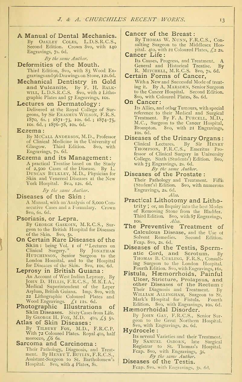 13 A Manual of Dental Mechanics. By Oakley Coles, L.D.S.R.C.S., Second Edition. Crown 8vo, with 140 Engravings, 7s. 6d. By the same Author. Deformities of the Mouth. Third Edition, 8vo, with 83 Wood En- gravings and 96 Drawings on Stone, I2s.6d. Mechanical Dentistry in Gold and Vulcanite. By F. H. Balk- will, L.D.S.R.C.S. 8vo, with 2 Litho- graphic Plates and 57 Engravings, 10s. Lectures on Dermatology: Delivered at the Royal College of Sur- geons, by Sir Erasmus Wilson, F.R.S. 1870, 6s. ; 1871-73, 10s. 6d. ; 1874-75, 10s. 6d. ; 1876-78, 10s. 6d. Eczema : By McCall Anderson, M.D., Professor of Clinical Medicine in the University of Glasgow. Third Edition. 8vo, with Engravings, 7s. 6d. Eczema and its Management: A practical Treatise based on the Study of 2,500 Cases of the Disease. By L. Duncan Bulkley, M.D., Physician for Skin and Venereal Diseases at the New York Hospital. 8vo, 12s. 6d. By the same Author. Diseases of the Skin : A Manual, with an'Analysis of 8,000 Con- secutive Cases and a Formulary. Crown 8vo, 6s. 6d. Psoriasis, or Lepra. By George Gaskoin, M.R.C.S., Sur- geon to the British Hospital for Diseases of the Skin. 8vo, 5s. On Certain Rare Diseases of the Skin: being Vol. 1 of Lectures on Clinical Surgery. By Jonathan Hutchinson, Senior Surgeon to the London Hospital, and to the Hospital for Diseases of the Skin. Svo, 10s. 6d. Leprosy in British Guiana: An Account of West Indian Leprosy. By John D. Hillis, F.R.C.S., M.R.I.A., Medical Superintendent of the Leper Asylum, British Guiana. Imp. 8vo, with 22 Lithographic Coloured Plates and Wood Engravings, £1 us. 6d. Photographic Illustrations of Skin Diseases. Sixty Cases from Life. By George H. Fox, M.D. 410, ^5 5s. Atlas of Skin Diseases: By Tilbury Fox, M.D., F.R.C.P. With 72 Coloured Plates. Royal 4to, half morocco, £6 6s. Sarcoma and Carcinoma : Their Pathology, Diagnosis, and Treat- ment. By Henry T. Butlin, F.R.C.S., Assistant-Surgeon to St. Bartholomew's Hospital. Svo, with 4 Plates, 8s. Cancer of the Breast: By Thomas W. Nunn, F.R.C.S., Con- sulting Surgeon to the Middlesex Hos- pital. 4to, with 21 Coloured Plates, £2 2s. Cancer Life: Its Causes, Progress, and Treatment. A. General and Historical Treatise. By R. Mitchell, M.R.C.S. Svo, 7s. 6d. Certain Forms of Cancer, With a New and Successful Mode of treat- ing it. By A. Marsden, Senior Surgeon to the Cancer Hospital. Second Edition. 8vo, with Coloured Plates, 8s. 6d. On Cancer: Its Allies, and other Tumours, with special reference to their Medical and Surgical Treatment. By F. A. Purcell, M.D., M.C., Surgeon to the Cancer Hospital, Brompton. Svo, with 21 Engravings, 10s. 6d. Diseases of the Urinary Organs : Clinical Lectures. By Sir Henry Thompson, F.R.C.S., Emeritus Pro- fessor of Clinical Surgery in University College. Sixth (Students') Edition. 8vo, with 73 Engravings, 2s. 6d. By the same Author. Diseases of the Prostate : Their Pathology and Treatment. Fifth (Student's) Edition. Svo, with numerous Engravings, 2s. 6d. Also. Practical Lithotomy and Litho- trity ; or, an Inquiry into the best Modes of Removing Stone from the Bladder. Third Edition. Svo, with 87 Engravings, 10s. Also. The Preventive Treatment of Calculous Disease, and the Use 01 Solvent Remedies. Second Edition. Fcap. 8vo, 2s. 6d. Diseases of the Testis, Sperm- atic Cord, and Scrotum. By Thomas B. Curling, F.R.S., Consult- ing Surgeon to the London Hospital. Fourth Edition. 8vo, with Engravings, 16s. Fistula, Haemorrhoids, Painful Ulcer, Stricture, Prolapsus, and other Diseases of the Rectum : Their Diagnosis and Treatment. By William Allingham, Surgeon to St. Mark's Hospital for Fistula. Fourth Edition. 8vo, with Engravings, 10s. 6d. Hemorrhoidal Disorder. By John Gay, F.R.C.S., Senior Sur- geon to the Great Northern Hospital. 8vo, with Engravings, 2s. 6d. Hydrocele : Its several Varieties and their Treatment. By Samuel Oseorn, late Surgical Registrar to St. Thomas's Hospital. Fcap. 8vo, with Engravings, 3s. By the same Author. Diseases of the Testis. Fcap. 8vo, with Engravings, 3s. 6d.