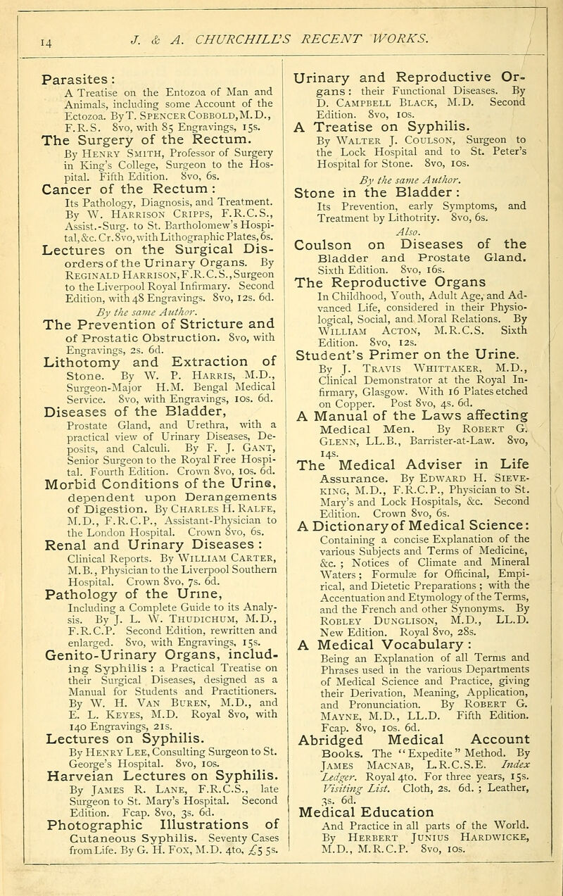 Parasites : A Treatise on the Entozoa of Man and Animals, including some Account of the Ectozoa. ByT. Spencer Cobbold,M.D., F.R.S. 8vo, with 85 Engravings, 15s. The Surgery of the Rectum. By Henry Smith, Professor of Surgery in King's College, Surgeon to the Hos- pital. Fifth Edition. 8vo, 6s. Cancer of the Rectum : Its Pathology, Diagnosis, and Treatment. By W. Harrison Cripps, F.R.C.S., Assist.-Surg, to St. Bartholomew's Hospi- tal, &c. Cr. 8vo, with Lithographic Plates, 6s. Lectures on the Surgical Dis- orders of the Urinary Organs. By Reginald Harrison,F.R.C. S., Surgeon to the Liverpool Royal Infirmary. Second Edition, with 48 Engravings. 8vo, 12s. 6d. By the same Author. The Prevention of Stricture and of Prostatic Obstruction. 8vo, with Engravings, 2s. 6d. Lithotomy and Extraction of Stone. By W. P. Harris, M.D., Surgeon-Major H.M. Bengal Medical Service. 8vo, with Engravings, 10s. 6d. Diseases of the Bladder, Prostate Gland, and Urethra, with a practical view of Urinary Diseases, De- posits, and Calculi. By F. J. Gant, Senior Surgeon to the Royal Free Hospi- tal. Fourth Edition. Crown 8vo, 10s. 6d. Morbid Conditions of the Urine, dependent upon Derangements of Digestion. By Charles H. Ralfe, M.D., F.R.C.P., Assistant-Physician to the London Hospital. Crown 8vo, 6s. Renal and Urinary Diseases : Clinical Reports. By William Carter, M.B., Physician to the Liverpool Southern Hospital. Crown 8vo, 7s. 6d. Pathology of the Urine, Including a Complete Guide to its Analy- sis. By J. L. W. Thudichum, M.D., F.R.C.P. Second Edition, rewritten and enlarged. Svo, with Engravings, 15s. Genito-Urinary Organs, includ- ing Syphilis : a Practical Treatise on their Surgical Diseases, designed as a Manual for Students and Practitioners. By W. H. Van Buren, M.D., and E. L. Keyes, M.D. Royal 8vo, with 140 Engravings, 21s. Lectures on Syphilis. By Henry Lee, Consulting Surgeon to St. George's Hospital. 8vo, 10s. Harveian Lectures on Syphilis. By James R. Lane, F.R.C.S., late Surgeon to St. Mary's Hospital. Second Edition. Fcap. 8vo, 3s. 6d. Photographic Illustrations of Cutaneous Syphilis. Seventy Cases from Life. By G. H. Fox, M.D. 410, £5 5s. Urinary and Reproductive Or- gans : their Functional Diseases. By D. Campbell Black, M.D. Second Edition. 8vo, 10s. A Treatise on Syphilis. By Walter J. Coulson, Surgeon to the Lock Hospital and to St. Peter's Hospital for Stone. 8vo, 10s. By the same Author. Stone in the Bladder : Its Prevention, early Symptoms, and Treatment by Lithotrity. Svo, 6s. Also. Coulson on Diseases of the Bladder and Prostate Gland. Sixth Edition. 8vo, 16s. The Reproductive Organs In Childhood, Youth, Adult Age, and Ad- vanced Life, considered in their Physio- logical, Social, and Moral Relations. By William Acton, M.R.C.S. Sixth Edition. 8vo, 12s. Student's Primer on the Urine. By J. Travis Whittaker, M.D., Clinical Demonstrator at the Royal In- firmary, Glasgow. With 16 Plates etched on Copper. Post 8vo, 4s. 6d. A Manual of the Laws affecting Medical Men. By Robert G. Glenn, LL.B., Barrister-at-Law. 8vo, 14s. The Medical Adviser in Life Assurance. By Edward H. Sieve- king, M.D., F.R.C.P., Physician to St. Mary's and Lock Hospitals, &c. Second Edition. Crown 8vo, 6s. A Dictionary of Medical Science: Containing a concise Explanation of the various Subjects and Terms of Medicine, &c. ; Notices of Climate and Mineral Waters; Formulae for Officinal, Empi- rical, and Dietetic Preparations ; with the Accentuation and Etymology of the Terms, and the French and other Synonyms. By Robley Dunglison, M.D., LL.D. New Edition. Royal 8vo, 28s. A Medical Vocabulary : Being an Explanation of all Terms and Phrases used in the various Departments of Medical Science and Practice, giving their Derivation, Meaning, Application, and Pronunciation. By Robert G. Mayne, M.D, LL.D. Fifth Edition. Fcap. 8vo, 10s. 6d. Abridged Medical Account Books. The  Expedite  Method. By James Macnab, L.R.C.S.E. Index Ledger. Royal 4to. For three years, 15s. Visiting List. Cloth, 2s. 6d. ; Leather, 3s. 6d. Medical Education And Practice in all parts of the World. By Herbert Junius Hardwicke, M.D., M.R.C.P. 8vo, 10s.