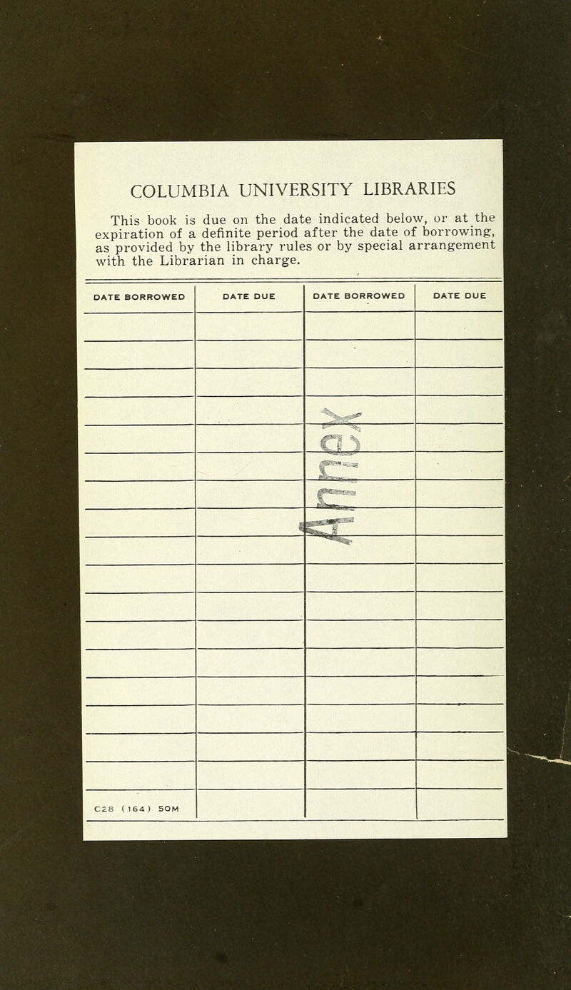 COLUMBIA UNIVERSITY LIBRARIES This book is due on the date indicated below, or at the expiration of a definite period after the date of borrowing, as provided by the library rules or by special arrangement with the Librarian in charge. DATE BORROWED DATE DUE DATE BORROWED DATE DUE ■\.., - ._ ;■ - ■-. -■.■*r- ■-' CZa (164) 50M