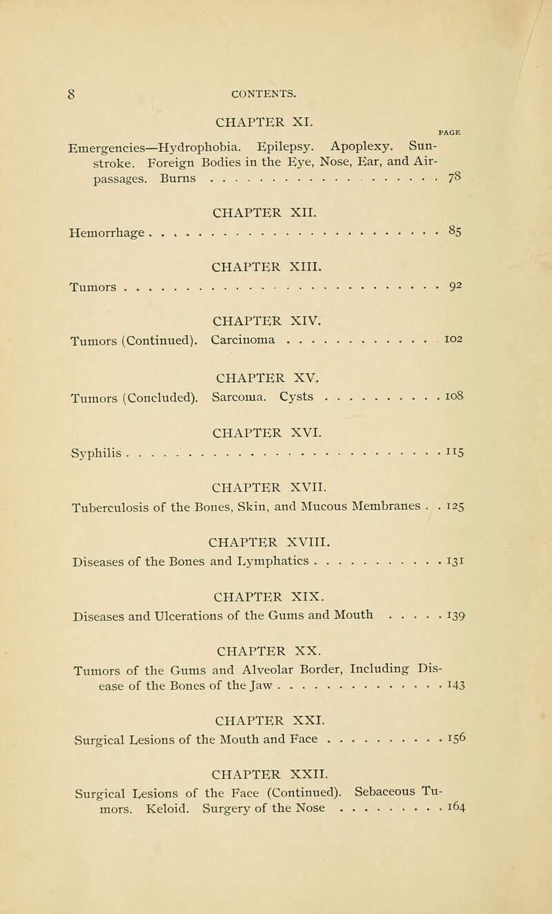 CHAPTER XI. PAGE Emergencies—Hydrophobia. Epilepsy. Apoplexy. Sun- stroke. Foreign Bodies in the Eye, Nose, Ear, and Air- passages. Burns 7^ CHAPTER XII. Hemorrhage 85 CHAPTER XIII. Tumors 9^ CHAPTER XIV. Tumors (Continued). Carcinoma 102 CHAPTER XV. Tumors (Concluded). Sarcoma. Cysts 108 CHAPTER XVI. Syphilis ' • i^5 CHAPTER XVII. Tuberculosis of the Bones, Skin, and Mucous Membranes . . 125 CHAPTER XVIII. Diseases of the Bones and Lymphatics 131 CHAPTER XIX. Diseases and Ulcerations of the Gums and Mouth 139 CHAPTER XX. Tumors of the Gums and Alveolar Border, Including Dis- ease of the Bones of the Jaw i43 CHAPTER XXI. Surgical Lesions of the Mouth and Face 156 CHAPTER XXII. Surgical Lesions of the Face (Continued). Sebaceous Tu- mors. Keloid. Surgery of the Nose 164