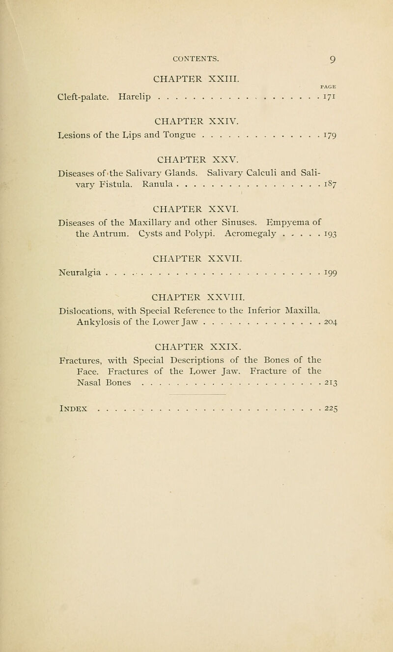 CHAPTER XXIII. FACE Cleft-palate. Harelip 171 CHAPTER XXIV. Lesions of the Lips and Tongue 179 CHAPTER XXV. Diseases of'the Salivary Glands. Salivary Calculi and Sali- vary Fistula. Ranula 187 CHAPTER XXVI. Diseases of the Maxillary and other Sinuses. Empyema of the Antrum. Cysts and Polypi. Acromegaly 193 CHAPTER XXVII. Neuralgia . . . 199 CHAPTER XXVIII. Dislocations, with Special Reference to the Inferior Maxilla. Ankylosis of the Lower Jaw 204 CHAPTER XXIX. Fractures, with Special Descriptions of the Bones of the Face. Fractures of the Lower Jaw. Fracture of the Nasal Bones 213 Index 225