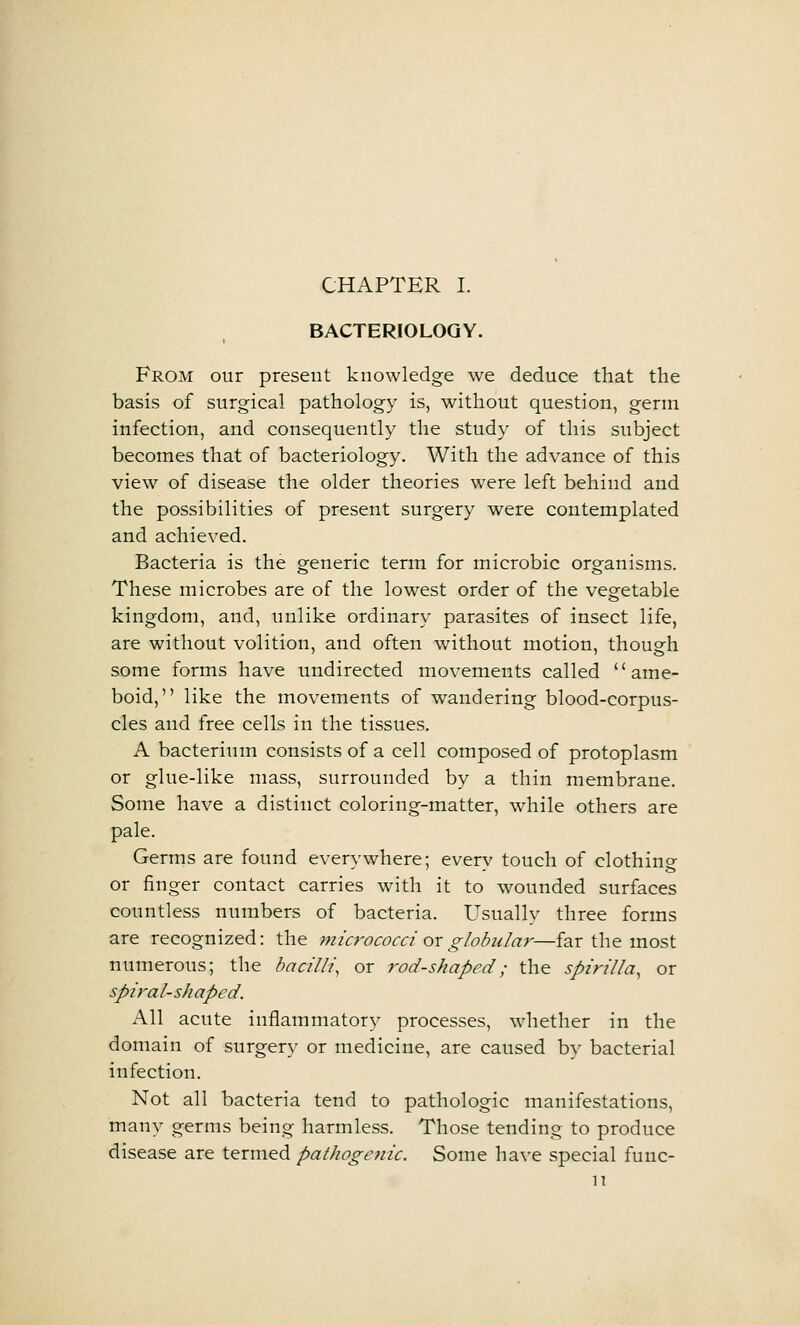 BACTERIOLOGY. From our present knowledge we deduce that the basis of surgical pathology is, without question, germ infection, and consequently the study of this subject becomes that of bacteriology. With the advance of this view of disease the older theories were left behind and the possibilities of present surgery were contemplated and achieved. Bacteria is the generic term for microbic organisms. These microbes are of the lowest order of the vegetable kingdom, and, unlike ordinary parasites of insect life, are without volition, and often without motion, though some forms have undirected movements called ame- boid, like the movements of wandering blood-corpus- cles and free cells in the tissues. A bacterium consists of a cell composed of protoplasm or glue-like mass, surrounded by a thin membrane. Some have a distinct coloring-matter, while others are pale. Germs are found everywhere; every touch of clothing or finger contact carries with it to wounded surfaces countless numbers of bacteria. Usually three forms are recognized: the micrococci oxglobiday-—far the most numerous; the bacilli, or rod-shaped; the spirilla, or spiral-shaped. All acute inflammatory processes, whether in the domain of surgery or medicine, are caused by bacterial infection. Not all bacteria tend to pathologic manifestations, many germs being harmless. Those tending to produce disease are termed pathogenic. Some have special fuuc- H