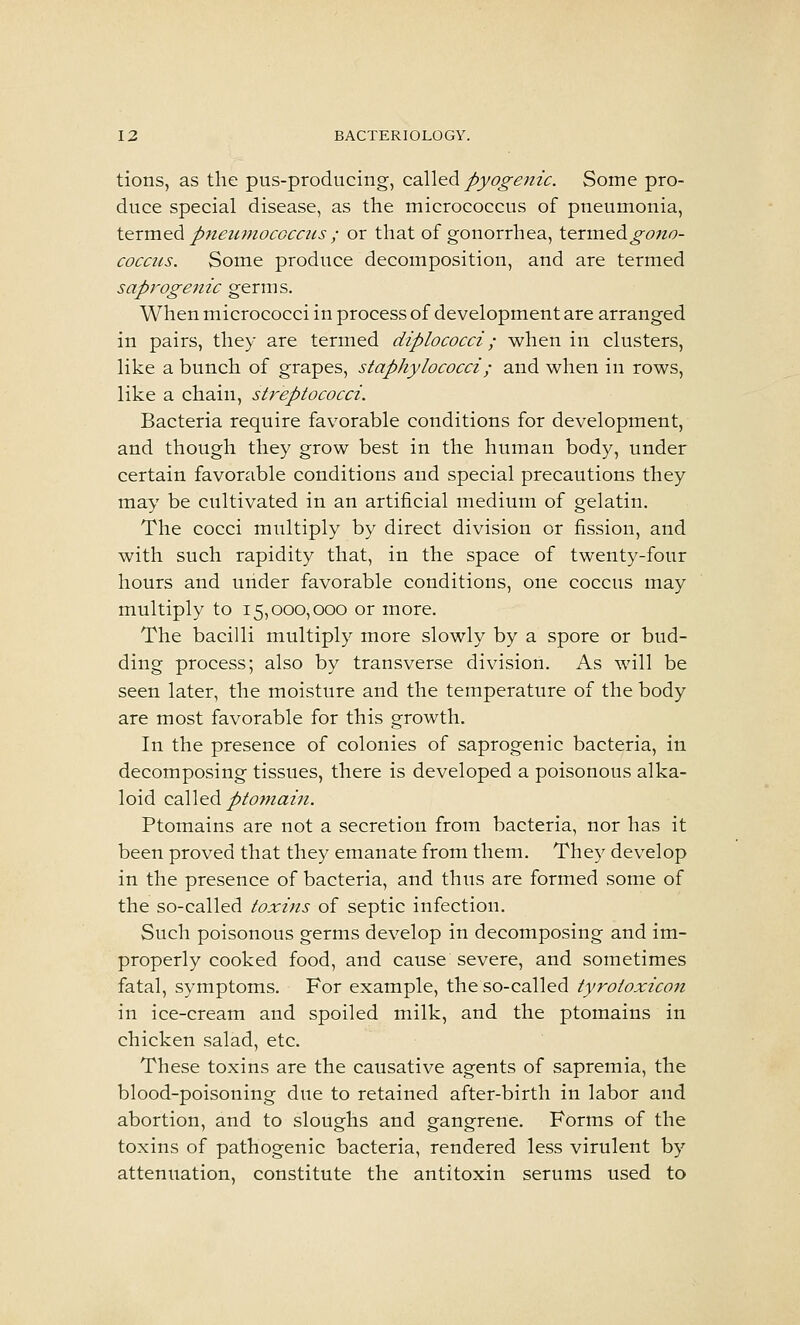 tions, as the pus-producing, QdW^^ pyogenic. Some pro- duce special disease, as the micrococcus of pneumonia, term&di p7teiimocGCC2is ; or that of gonorrhea, termed^cw^- cocciis. Some produce decomposition, and are termed saprogenic germs. When micrococci in process of development are arranged in pairs, they are termed diplococci; when in clusters, like a bunch of grapes, staphylococci; and when in rows, like a chain, streptococci. Bacteria require favorable conditions for development, and though they grow best in the human body, under certain favorable conditions and special precautions they may be cultivated in an artificial medium of gelatin. The cocci multiply by direct division or fission, and with such rapidity that, in the space of twenty-four hours and under favorable conditions, one coccus may multiply to 15,000,000 or more. The bacilli multiply more slowly by a spore or bud- ding process; also by transverse division. As will be seen later, the moisture and the temperature of the body are most favorable for this growth. In the presence of colonies of saprogenic bacteria, in decomposing tissues, there is developed a poisonous alka- loid called pto7nain. Ptomains are not a secretion from bacteria, nor has it been proved that they emanate from them. They develop in the presence of bacteria, and thus are formed some of the so-called toxins of septic infection. Such poisonous germs develop in decomposing and im- properly cooked food, and cause severe, and sometimes fatal, symptoms. For example, the so-called tyrotoxicon in ice-cream and spoiled milk, and the ptomains in chicken salad, etc. These toxins are the causative agents of sapremia, the blood-poisoning due to retained after-birth in labor and abortion, and to sloughs and gangrene. Forms of the toxins of pathogenic bacteria, rendered less virulent by attenuation, constitute the antitoxin serums used to