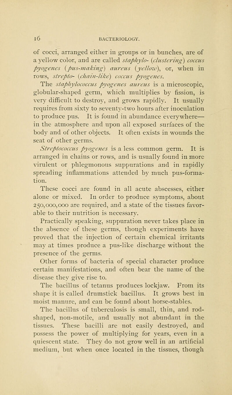of cocci, arranged either in groups or in bunches, are of a yellow color, and are called staphylo- {clustering) coccus pyogenes {pus-niaki7ig) aiu^ens {yellow)^ or, when in rows, strepto- {chain-like) coccus pyogenes. The staphylococcus pyogeiies aureus is a microscopic, globular-shaped germ, which multiplies by fission, is very difficult to destroy, and grows rapidly. It usually requires from sixty to seventy-two hours after inoculation to produce pus. It is found in abundance everywhere— in the atmosphere and upon all exposed surfaces of the body and of other objects. It often exists in wounds the seat of other germs. Streptococcus pyogeties is a less common germ. It is arranged in chains or rows, and is usually found in more virulent or phlegmonous suppurations and in rapidly spreading inflammations attended by much pus-forma- tion. These cocci are found in all acute abscesses, either alone or mixed. In order to produce symptoms, about 250,000,000 are required, and a state of the tissues favor- able to their nutrition is necessary. Practically speaking, suppuration never takes place in the absence of these germs, though experiments have proved that the injection of certain chemical irritants may at times produce a pus-like discharge without the presence of the germs. Other forms of bacteria of special character produce certain manifestations, and often bear the name of the disease they give rise to. The bacillus of tetanus produces lockjaw. From its shape it is called drumstick bacillus. It grows best in moist manure, and can be found about horse-stables. The bacillus of tuberculosis is small, thin, and rod- shaped, non-motile, and usually not abundant in the tissues. These bacilli are not easily destroyed, and possess the power of multiplying for years, even in a quiescent state. They do not grow well in an artificial medium, but when once located in the tissues, though