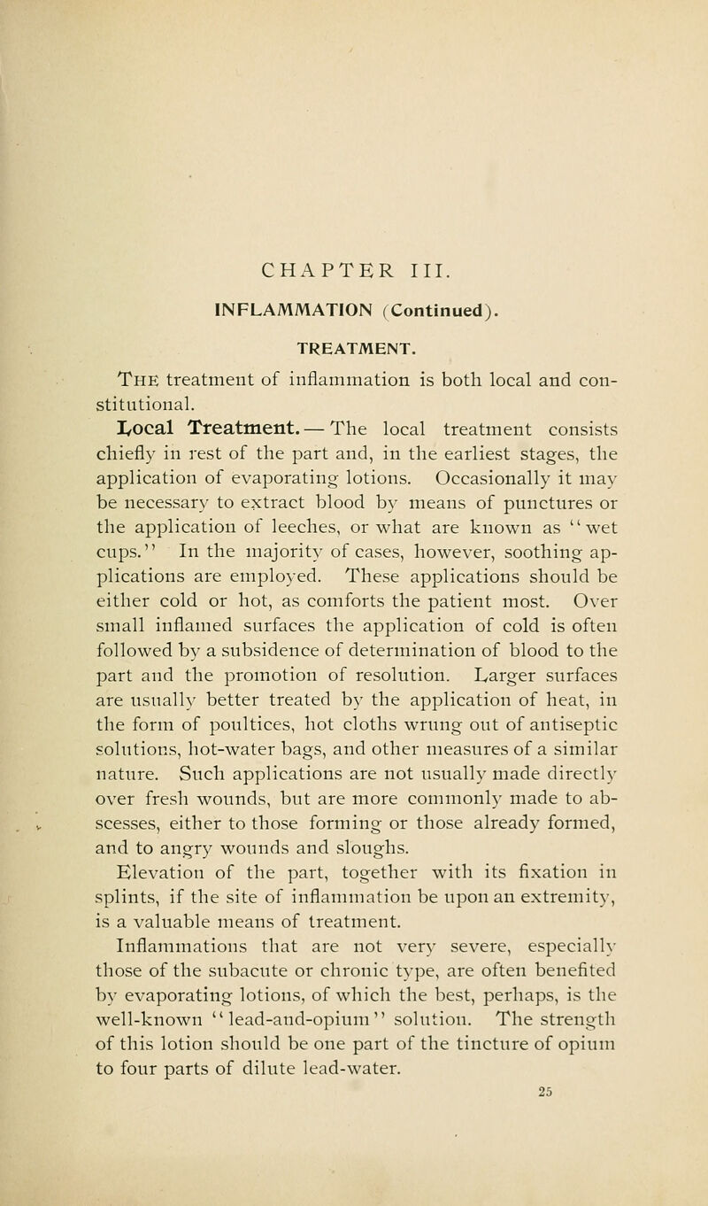 INFLAMMATION (Continued). TREATMENT. The treatment of inflammation is both local and con- stitutional. I/Ocal Treatment. — The local treatment consists chiefly in rest of the part and, in the earliest stages, the application of evaporating lotions. Occasionally it may be necessary to extract blood by means of punctures or the application of leeches, or what are known as wet cups. In the majority of cases, however, soothing ap- plications are employed. These applications should be either cold or hot, as comforts the patient most. Over small inflamed surfaces the application of cold is often followed b}^ a subsidence of determination of blood to the part and the promotion of resolution. Larger surfaces are usually better treated by the application of heat, in the form of poultices, hot cloths wrung out of antiseptic solutions, hot-water bags, and other measures of a similar nature. Such applications are not usually made directly over fresh wounds, but are more commonly made to ab- scesses, either to those forming or those already formed, and to angry wounds and sloughs. Elevation of the part, together with its fixation in splints, if the site of inflammation be upon an extremity, is a valuable means of treatment. Inflammations that are not very severe, especialh- those of the subacute or chronic type, are often benefited by evaporating lotions, of which the best, perhaps, is the well-known  lead-and-opium  solution. The strength of this lotion should be one part of the tincture of opium to four parts of dilute lead-water.