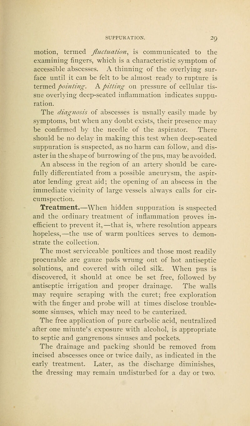 motion, termed fiuctiiation^ is communicated to the examining fingers, which is a characteristic symptom of accessible abscesses. A thinning of the overlying sur- face until it can be felt to be almost ready to rupture is tinned poiniing. K pitting on pressure of cellular tis- sue overlying deep-seated inflammation indicates suppu- ration. The diagnosis of abscesses is usually easily made by symptoms, but when any doubt exists, their presence may be confirmed by the needle of the aspirator. There should be no delay in making this test when deep-seated suppuration is suspected, as no harm can follow, and dis- aster in the shape of burrowing of the pus, may be avoided. An abscess in the region of an artery should be care- fully differentiated from a possible aneurysm, the aspir- ator lending great aid; the opening of an abscess in the immediate vicinity of large vessels always calls for cir- cumspection. Treatment.—When hidden suppuration is suspected and the ordinary treatment of inflammation proves in- efficient to prevent it,—that is, where resolution appears hopeless,—the use of warm poultices serves to demon- strate the collection. The most serviceable poultices and those most readily procurable are gauze pads wrung out of hot antiseptic solutions, and covered with oiled silk. When pus is discovered, it should at once be set free, followed by antiseptic irrigation and proper drainage. The walls may require scraping with the curet; free exploration with the finger and probe will at times disclose trouble- some sinuses, which may need to be cauterized. The free application of pure carbolic acid, neutralized after one minute's exposure with alcohol, is appropriate to septic and gangrenous sinuses and pockets. The drainage and packing should be removed from incised abscesses once or twice daily, as indicated in the early treatment. Later, as the discharge diminishes, the dressing may remain undisturbed for a day or two.