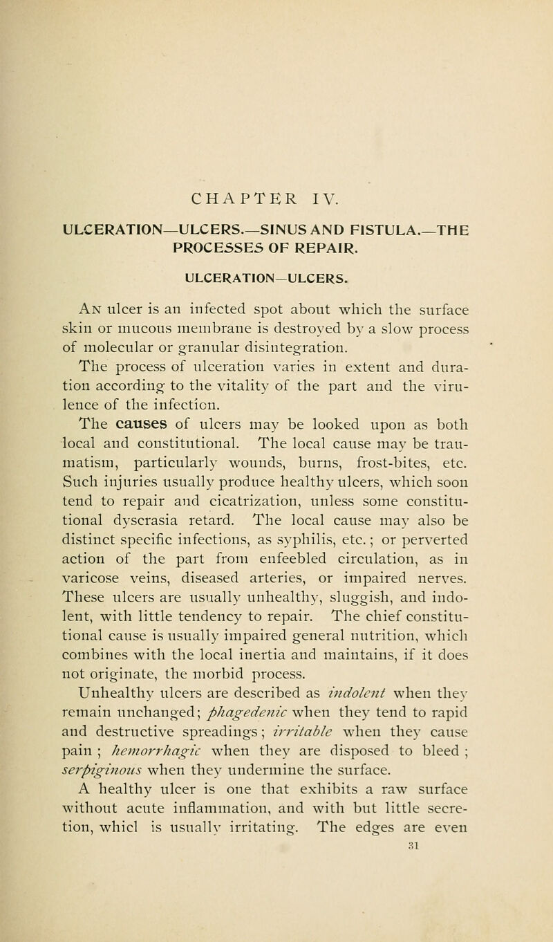 ULCERATION—ULCERS.—SINUS AND FISTULA.—THE PROCESSES OF REPAIR. ULCERATION—ULCERS. An ulcer is an infected spot about which the surface skin or mucous membrane is destroyed by a slow process of molecular or granular disintegration. The process of ulceration varies in extent and dura- tion according to the vitality of the part and the viru- lence of the infection. The causes of ulcers may be looked upon as both local and constitutional. The local cause may be trau- matism, particularly wounds, burns, frost-bites, etc. Such injuries usually produce healthy ulcers, which soon tend to repair and cicatrization, unless some constitu- tional dyscrasia retard. The local cause may also be distinct specific infections, as syphilis, etc.; or perverted action of the part from enfeebled circulation, as in varicose veins, diseased arteries, or impaired nerves. These ulcers are usually unhealthy, sluggish, and indo- lent, with little tendency to repair. The chief constitu- tional cause is usually impaired general nutrition, which combines with the local inertia and maintains, if it does not originate, the morbid process. Unhealthy ulcers are described as indolent when they remain unchanged; phagedenic when they tend to rapid and destructive spreadings; irritable when they cause pain ; heniorrliagic when they are disposed to bleed ; serpiginous when the)' undermine the surface. A healthy ulcer is one that exhibits a raw surface without acute inflammation, and with but little secre- tion, whicl is usually irritating. The edges are even