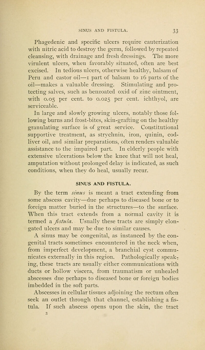 Phagedenic and specific ulcers require cauterization with nitric acid to destroy the germ, followed by repeated cleansing, with drainage and fresh dressings. The more virulent ulcers, when favorably situated, often are best excised. In tedious ulcers, otherwise healthy, balsam of Peru and castor oil—i part of balsam to i6 parts of the oil—makes a valuable dressing. Stimulating and pro- tecting salves, such as benzoated oxid of zinc ointment, with 0.05 per cent, to 0.025 P^^ cent, ichthyol, are serviceable. In large and slowly growing ulcers, notably those fol- lowing burns and frost-bites, skin-grafting on the healthy granulating surface is of great service. Constitutional supportive treatment, as strychnin, iron, quinin, cod- liver oil, and similar preparations, often renders valuable assistance to the impaired part. In elderly people with extensive ulcerations below the knee that will not heal, amputation without prolonged delay is indicated, as such conditions, when they do heal, usually recur, SINUS AND FISTULA. By the term sinus is meant a tract extending from some abscess cavit}^—due perhaps to diseased bone or to foreign matter buried in the structures—to the surface. When this tract extends from a normal cavity it is termed a fistula. Usually these tracts are simply elon- gated ulcers and may be due to similar causes. A sinus may be congenital, as instanced by the con- genital tracts sometimes encountered in the neck when, from imperfect development, a branchial cyst commu- nicates externally in this region. Pathologicall}'- speak^ ing, these tracts are usually either communications with ducts or hollow viscera, from traumatism or unhealed abscesses due perhaps to diseased bone or foreign bodies imbedded in the soft parts. Abscesses in cellular tissues adjoining the rectum often seek an outlet through that channel, establishing a fis- tula. If such abscess opens upon the skin, the tract 3