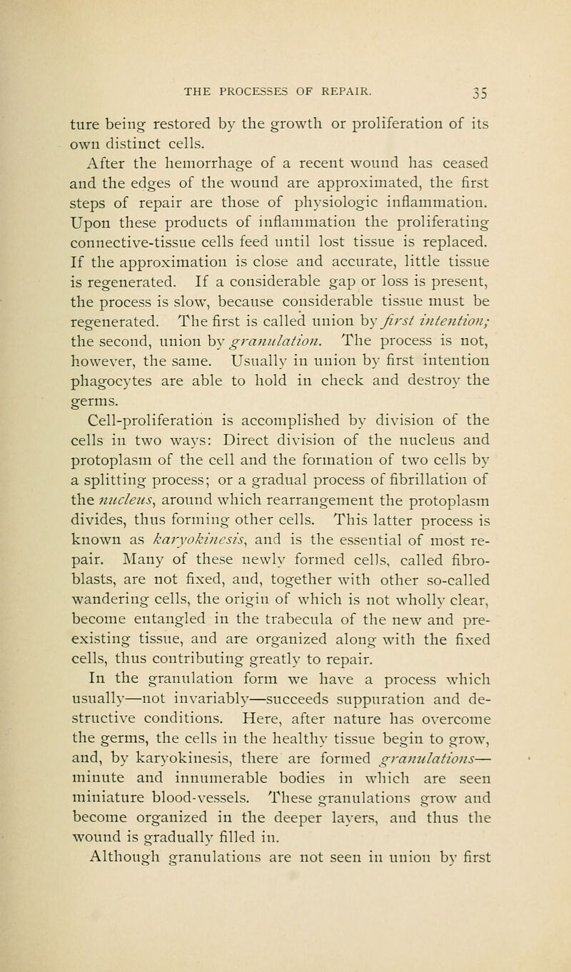 ture being restored by the growth or proliferation of its own distinct cells. After the hemorrhage of a recent wound has ceased and the edges of the wound are approximated, the first steps of repair are those of physiologic inflammation. Upon these products of inflammation the proliferating connective-tissue cells feed until lost tissue is replaced. If the approximation is close and accurate, little tissue is regenerated. If a considerable gap or loss is present, the process is slow, because considerable tissue must be regenerated. The first is called union hy Jirst intention; the second, union by granulation. The process is not, however, the same. Usually in union by first intention phagocytes are able to hold in check and destroy the germs. Cell-proliferation is accomplished by division of the cells in two ways: Direct division of the nucleus and protoplasm of the cell and the formation of two cells by a splitting process; or a gradual process of fibrillation of the nucleus^ around which rearrangement the protoplasm divides, thus forming other cells. This latter process is known as karyokinesis, and is the essential of most re- pair. Many of these newly formed cells, called fibro- blasts, are not fixed, and, together with other so-called wandering cells, the origin of which is not wholly clear, become entangled in the trabecula of the new and pre- existing tissue, and are organized along with the fixed cells, thus contributing greatly to repair. In the granulation form we have a process which usually—not invariably—succeeds suppuration and de- structive conditions. Here, after nature has overcome the germs, the cells in the healthy tissue begin to grow, and, by karyokinesis, there are formed granulations— minute and innumerable bodies in which are seen miniature blood-vessels. These grranulations erow and become organized in the deeper layers, and thus the wound is gradually filled in. Althouo;h ofranulations are not seen in union bv first