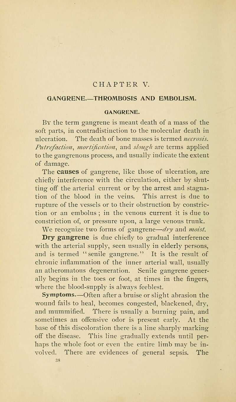 GANGRENE THROMBOSIS AND EMBOLISM. GANGRENE. By the term gangrene is meant death of a mass of the soft parts, in contradistinction to the molecular death in ulceration. The death of bone masses is termed necrosis. Putrefaction^ mortijication^ and slough are terms applied to the gangrenous process, and usually indicate the extent of damage. The causes of gangrene, like those of ulceration, are chiefly interference with the circulation, either by shut- ting off the arterial current or by the arrest and stagna- tion of the blood in the veins. This arrest is due to rupture of the vessels or to their obstruction by constric- tion or an embolus ; in the venous current it is due to constriction of, or pressure upon, a large venous trunk. We recognize two forms of gangrene—dry and moist. Dry gangrene is due chiefly to gradual interference with the arterial supply, seen usually in elderly persons, and is termed senile gangrene. It is the result of chronic inflammation of the inner arterial wall, usually an atheromatous degeneration. Senile gangrene gener- ally begins in the toes or foot, at times in the fingers, where the blood-supply is always feeblest. Symptoms—Often after a bruise or slight abrasion the wound fails to heal, becomes congested, blackened, dry, and mummified. There is usually a burning pain, and sometimes an offensive odor is present early. At the base of this discoloration there is a line sharply marking off the disease. This line gradually extends until per- haps the whole foot or even the entire limb may be in- volved. There are evidences of general sepsis. The