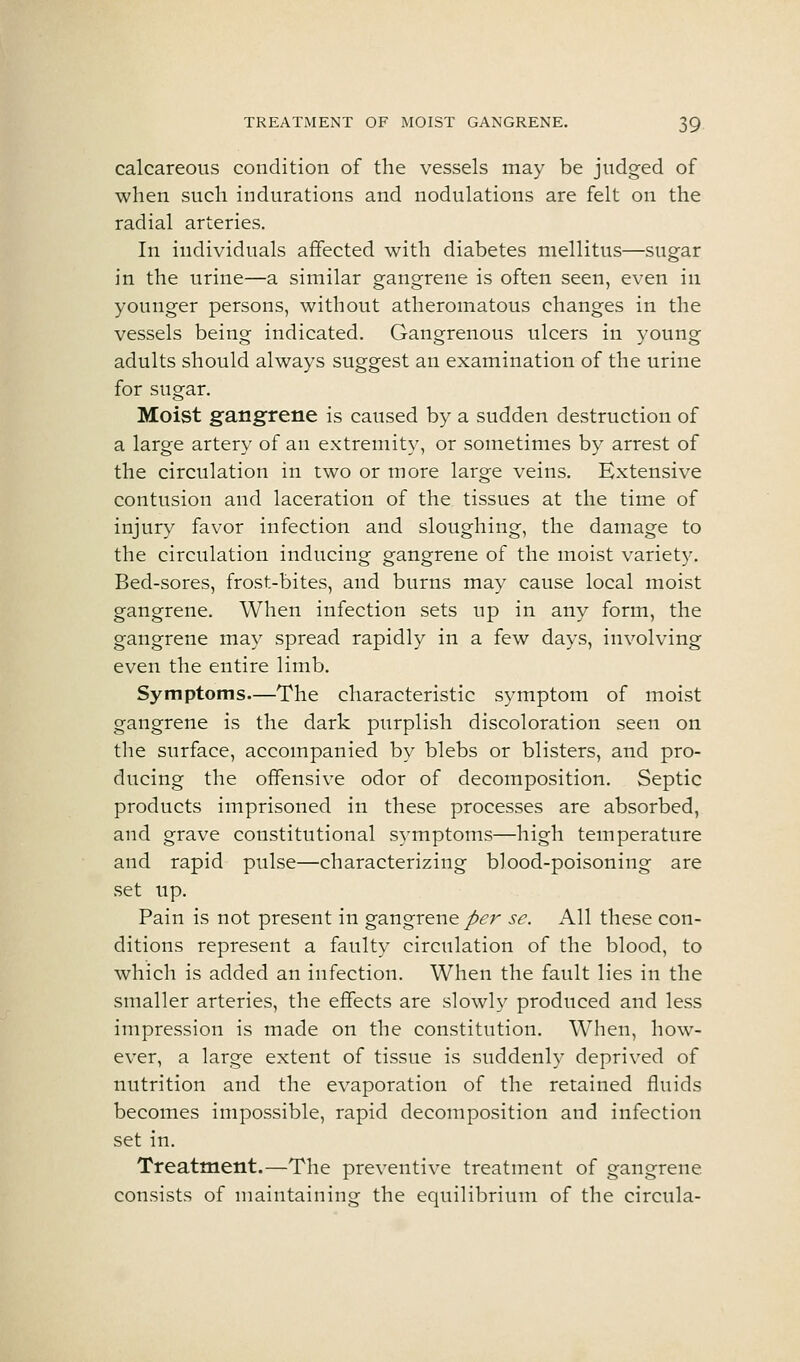 calcareous condition of the vessels may be judged of when such indurations and nodulations are felt on the radial arteries. In individuals affected with diabetes mellitus—sugar in the urine—a similar gangrene is often seen, even in younger persons, without atheromatous changes in the vessels being indicated. Gangrenous ulcers in young adults should always suggest an examination of the urine for sugar. Moist gangrene is caused by a sudden destruction of a large artery of an extremity, or sometimes by arrest of the circulation in two or more large veins. Extensive contusion and laceration of the tissues at the time of injury favor infection and sloughing, the damage to the circulation inducing gangrene of the moist variety. Bed-sores, frost-bites, and burns may cause local moist gangrene. When infection sets up in any form, the gangrene may spread rapidly in a few days, involving even the entire limb. Symptoms—The characteristic symptom of moist gangrene is the dark purplish discoloration seen on the surface, accompanied by blebs or blisters, and pro- ducing the offensive odor of decomposition. Septic products imprisoned in these processes are absorbed, and grave constitutional symptoms—high temperature and rapid pulse—characterizing blood-poisoning are set up. Pain is not present in gangrene/<?r se. All these con- ditions represent a faulty circulation of the blood, to which is added an infection. When the fault lies in the smaller arteries, the effects are slowly produced and less impression is made on the constitution. When, how- ever, a large extent of tissue is suddenly deprived of nutrition and the evaporation of the retained fluids becomes impossible, rapid decomposition and infection set in. Treatment.—The preventive treatment of gangrene consists of maintaining the equilibrium of the circula-