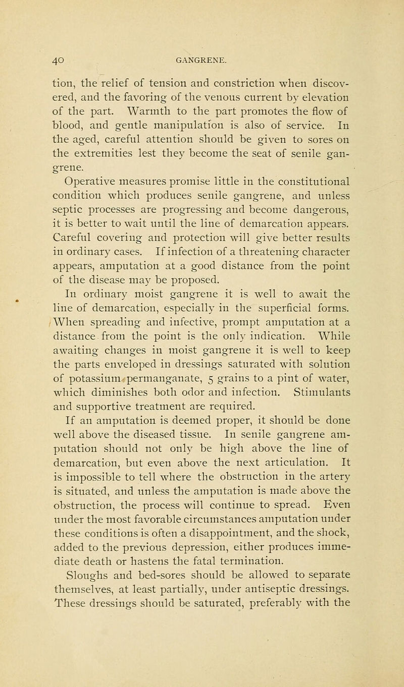 tion, the relief of tension and constriction when discov- ered, and the favoring of the venous current by elevation of the part. Warmth to the part promotes the flow of blood, and gentle manipulation is also of service. In the aged, careful attention should be given to sores on the extremities lest they become the seat of senile gan- grene. Operative measures promise little in the constitutional condition which produces senile gangrene, and unless septic processes are progressing and become dangerous, it is better to wait until the line of demarcation appears. Careful covering and protection will give better results in ordinary cases. If infection of a threatening character appears, amputation at a good distance from the point of the disease may be proposed. In ordinary moist gangrene it is well to await the line of demarcation, especially in the superficial forms. When spreading and infective, prompt amputation at a distance from the point is the only indication. While awaiting changes in moist gangrene it is well to keep the parts enveloped in dressings saturated with solution of potassium-permanganate, 5 grains to a pint of water, which diminishes both odor and infection. Stimulants and supportive treatment are required. If an amputation is deemed proper, it should be done well above the diseased tissue. In senile gangrene am- putation should not only be high above the line of demarcation, but even above the next articulation. It is impossible to tell where the obstruction in the artery is situated, and unless the amputation is made above the obstruction, the process will continue to spread. Even under the most favorable circumstances amputation under these conditions is often a disappointment, and the shock, added to the previous depression, either produces imme- diate death or hastens the fatal termination. Sloughs and bed-sores should be allowed to separate themselves, at least partially, under antiseptic dressings. These dressings should be saturated, preferably with the