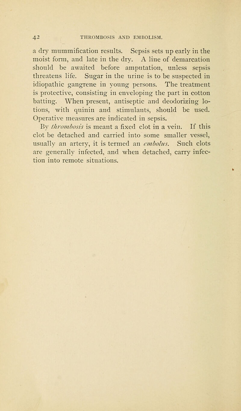 a dry mummification results. Sepsis sets up early in the moist form, and late in the dry. A line of demarcation should be awaited before amputation, unless sepsis threatens life. Sugar in the urine is to be suspected in idiopathic gangrene in young persons. The treatment is protective, consisting in enveloping the part in cotton batting. When present, antiseptic and deodorizing lo- tions, with quinin and stimulants, should be used. Operative measures are indicated in sepsis. By thrombosis is meant a fixed clot in a vein. If this clot be detached and carried into some smaller vessel, usually an artery, it is termed an embolus. Such clots are generally infected, and when detached, carry infec- tion into remote situations.