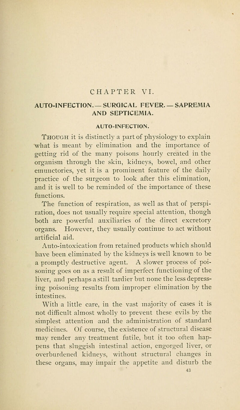 AUTO=INFECTION. — SURGICAL FEVER. — SAPREMIA AND SEPTICEMIA. AUTO=INFECTION. Though it is distinctly a part of physiology to explain 'what is meant by elimination and the importance of getting rid of the many poisons hourly created in the organism through the skin, kidneys, bowel, and other emunctories, yet it is a prominent feature of the daily practice of the surgeon to look after this elimination, and it is well to be reminded of the importance of these functions. The function of respiration, as well as that of perspi- ration, does not usually require special attention, though both are powerful auxiliaries of the direct excretory organs. However, they usually continue to act without artificial aid. Auto-intoxication from retained products which should have been eliminated by the kidneys is well known to be a promptly destructive agent. A slower process of poi- soning goes on as a result of imperfect functioning of the liver, and perhaps a still tardier but none the less depress- ing poisoning results from improper elimination by the intestines. With a little care, in the vast majority of cases it is not difficult almost wholly to prevent these evils by the simplest attention and the administration of standard medicines. Of course, the existence of structural disease may render any treatment futile, but it too often hap- pens that sluggish intestinal action, engorged liver, or overburdened kidneys, without structural changes in these organs, may impair the appetite and disturb the