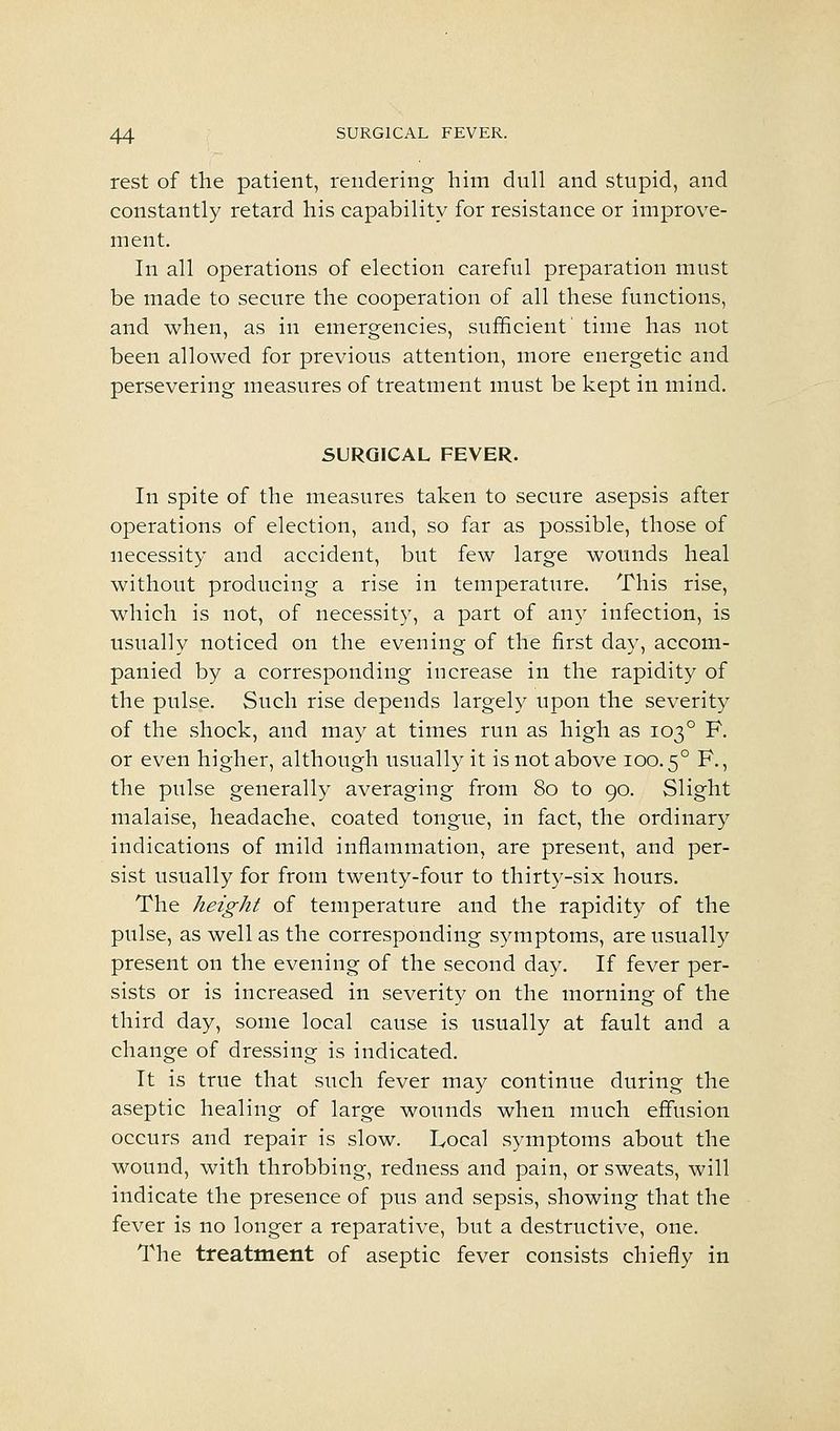 rest of the patient, rendering him dull and stupid, and constantly retard his capability for resistance or improve- ment. In all operations of election careful preparation must be made to secure the cooperation of all these functions, and when, as in emergencies, sufficient' time has not been allowed for previous attention, more energetic and persevering measures of treatment must be kept in mind. SURGICAL FEVER. In spite of the measures taken to secure asepsis after operations of election, and, so far as possible, those of necessity and accident, but few large wounds heal without producing a rise in temperature. This rise, which is not, of necessity, a part of any infection, is usually noticed on the evening of the first day, accom- panied by a corresponding increase in the rapidity of the pulse. Such rise depends largely upon the severity of the shock, and may at times run as high as 103° F. or even higher, although usually it is not above 100.5° ^-5 the pulse generally averaging from 80 to 90. Slight malaise, headache, coated tongue, in fact, the ordinary indications of mild inflammation, are present, and per- sist usually for from twenty-four to thirty-six hours. The height of temperature and the rapidity of the pulse, as well as the corresponding symptoms, are usually present on the evening of the second day. If fever per- sists or is increased in severity on the morning of the third day, some local cause is usually at fault and a change of dressing is indicated. It is true that such fever may continue during the aseptic healing of large wounds when much effusion occurs and repair is slow. Local symptoms about the wound, with throbbing, redness and pain, or sweats, will indicate the presence of pus and sepsis, showing that the fever is no longer a reparative, but a destructive, one. The treatment of aseptic fever consists chiefly in