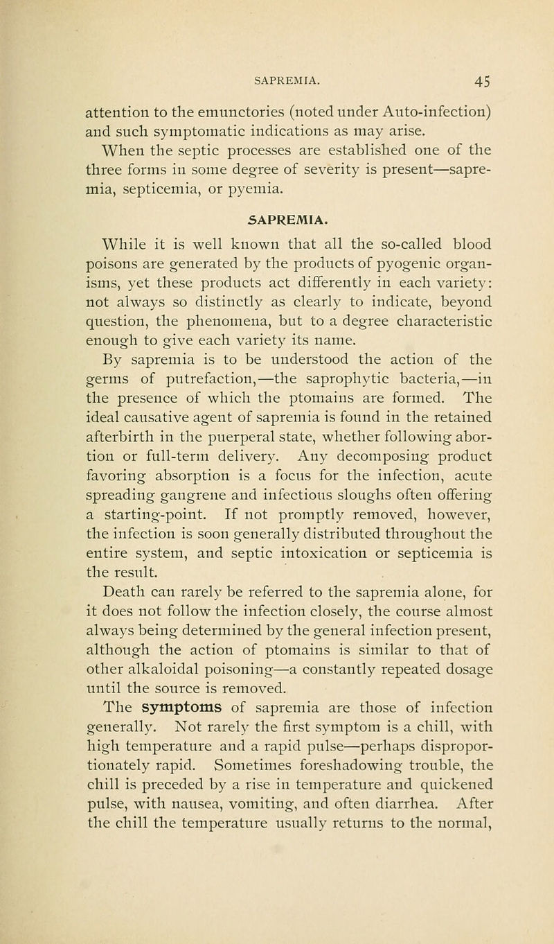 attention to the emunctories (noted under Auto-infection) and such symptomatic indications as may arise. When the septic processes are established one of the three forms in some degree of severity is present—sapre- mia, septicemia, or pyemia. SAPREMIA. While it is well known that all the so-called blood poisons are generated by the products of pyogenic organ- isms, yet these products act differently in each variety: not always so distinctly as clearly to indicate, beyond question, the phenomena, but to a degree characteristic enough to give each variety its name. By sapremia is to be understood the action of the germs of putrefaction,—the saprophytic bacteria,—in the presence of which the ptomains are formed. The ideal causative agent of sapremia is found in the retained afterbirth in the puerperal state, whether following abor- tion or full-term delivery. Any decomposing product favoring absorption is a focus for the infection, acute spreading gangrene and infectious sloughs often offering a starting-point. If not promptly removed, however, the infection is soon generally distributed throughout the entire system, and septic intoxication or septicemia is the result. Death can rarely be referred to the sapremia alone, for it does not follow the infection closely, the course almost always being determined by the general infection present, although the action of ptomains is similar to that of other alkaloidal poisoning—a constantly repeated dosage until the source is removed. The symptoms of sapremia are those of infection generally. Not rarely the first symptom is a chill, with high temperature and a rapid pulse—perhaps dispropor- tionately rapid. Sometimes foreshadowing trouble, the chill is preceded by a rise in temperature and quickened pulse, with nausea, vomiting, and often diarrhea. After the chill the temperature usually returns to the normal,