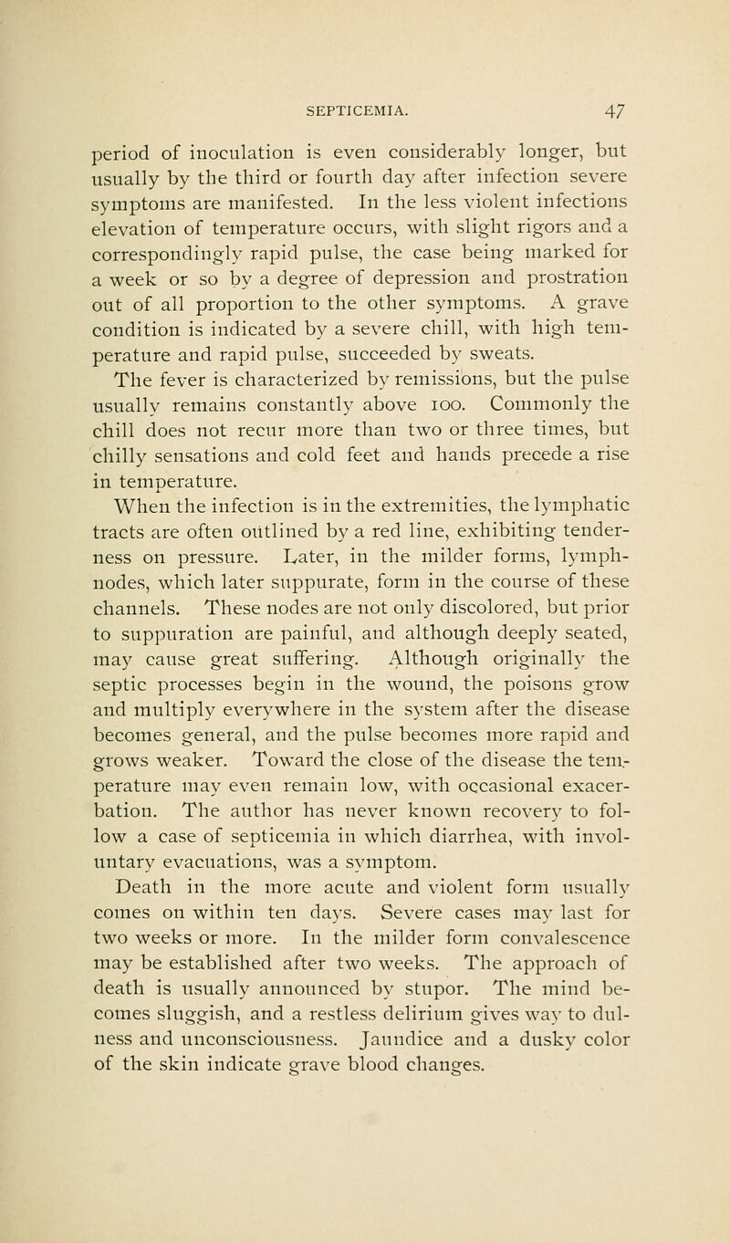 period of inoculation is even considerably longer, but usually by the third or fourth day after infection severe symptoms are manifested. In the less violent infections elevation of temperature occurs, with slight rigors and a correspondingly rapid pulse, the case being marked for a week or so by a degree of depression and prostration out of all proportion to the other symptoms. A grave condition is indicated by a severe chill, with high tem- perature and rapid pulse, succeeded by sweats. The fever is characterized by remissions, but the pulse usually remains constantly above lOO. Commonly the chill does not recur more than two or three times, but chilly sensations and cold feet and hands precede a rise in temperature. When the infection is in the extremities, the lymphatic tracts are often outlined by a red line, exhibiting tender- ness on pressure. Later, in the milder forms, lymph- nodes, which later suppurate, form in the course of these channels. These nodes are not only discolored, but prior to suppuration are painful, and although deeply seated, may cause great suffering. Although originally the septic processes begin in the wound, the poisons grow and multiply everywhere in the system after the disease becomes general, and the pulse becomes more rapid and grows weaker. Toward the close of the disease the teni.- perature may even remain low, with occasional exacer- bation. The author has never known recovery to fol- low a case of septicemia in which diarrhea, with invol- untary evacuations, was a symptom. Death in the more acute and violent form usually comes on within ten days. Severe cases may last for two weeks or more. In the milder form convalescence may be established after two weeks. The approach of death is usually announced by stupor. The mind be- comes sluggish, and a restless delirium gives way to dul- ness and unconsciousness. Jaundice and a dusky color of the skin indicate o-rave blood chanees.