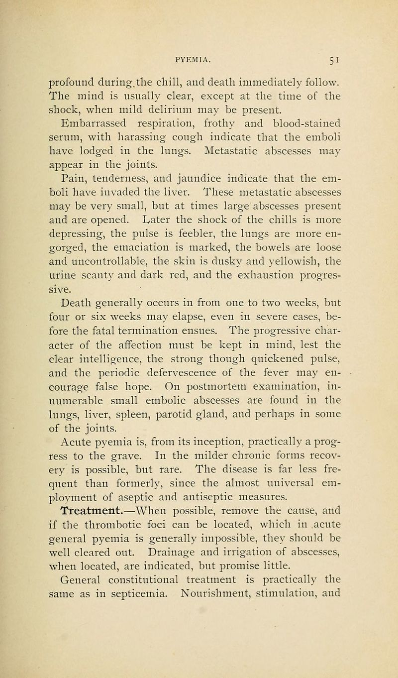 profound during.the chill, and death immediately follow. The mind is usually clear, except at the time of the shock, when mild delirium may be present. Embarrassed respiration, frothy and blood-stained serum, with harassing cough indicate that the emboli have lodged in the lungs. Metastatic abscesses may appear in the joints. Pain, tenderness, and jaundice indicate that the em- boli have invaded the liver. These metastatic abscesses may be very small, but at times large abscesses present and are opened. Later the shock of the chills is more depressing, the pulse is feebler, the lungs are more en- gorged, the emaciation is marked, the bowels are loose and uncontrollable, the skin is dusky and yellowish, the urine scanty and dark red, and the exhaustion progres- sive. Death generally occurs in from one to two weeks, but four or six weeks may elapse, even in severe cases, be- fore the fatal termination ensues. The progressive char- acter of the affection must be kept in mind, lest the clear intelligence, the strong though quickened pulse, and the periodic defervescence of the fever may en- courage false hope. On postmortem examination, in- numerable small embolic abscesses are found in the lungs, liver, spleen, parotid gland, and perhaps in some of the joints. Acute pyemia is, from its inception, practically a prog- ress to the grave. In the milder chronic forms recov- ery is possible, but rare. The disease is far less fre- quent than formerly, since the almost imiversal em- plovment of aseptic and antiseptic measures. Treatment.—When possible, remove the cause, and if the thrombotic foci can be located, which in acute general pyemia is generally impossible, they should be well cleared out. Drainage and irrigation of abscesses, when located, are indicated, but promise little. General constitutional treatment is practically the same as in septicemia. Nourishment, stimulation, and