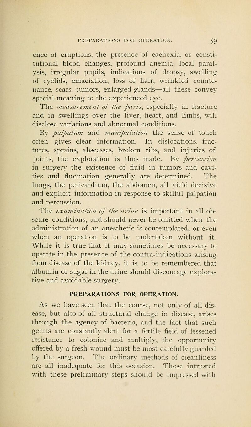 ence of eruptions, the presence of cachexia, or consti- tutional blood changes, profound anemia, local paral- ysis, irregular pupils, indications of dropsy, swelling of eyelids, emaciation, loss of hair, wrinkled counte- nance, scars, tumors, enlarged glands—all these convey special meaning to the experienced eye. The measurement of the parts^ especially in fracture and in swellings over the liver, heart, and limbs, will disclose variations and abnormal conditions. By palpation and manipulation the sense of touch often gives clear information. In dislocations, frac- tures, sprains, abscesses, broken ribs, and injuries of joints, the exploration is thus made. By percussion in surgery the existence of fluid in tumors and cavi- ties and fluctuation generally are determined. The lungs, the pericardium, the abdomen, all yield decisive and explicit information in response to skilful palpation and percussion. The examination of the tcrine is important in all ob- scure conditions, and should never be omitted when the administration of an anesthetic is contemplated, or even when an operation is to be undertaken without it. While it is true that it may sometimes be necessary to operate in the presence of the contra-indications arising from disease of the kidney, it is to be remembered that albumin or sugar in the urine should discourage explora- tive and avoidable surgery. PREPARATIONS FOR OPERATION. As we have seen that the course, not only of all dis- ease, but also of all structural change in disease, arises through the agency of bacteria, and the fact that such germs are constantly alert for a fertile field of lessened resistance to colonize and multiply, the opportunity offered by a fresh wound must be most carefully guarded by the surgeon. The ordinary methods of cleanliness are all inadequate for this occasion. Those intrusted with these preliminary steps should be impressed with.