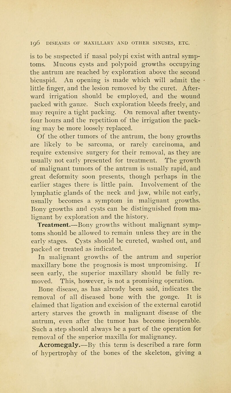 is to be suspected if nasal polypi exist with antral symp- toms. Mucous cysts and polypoid growths occupying the antrum are reached by exploration above the second bicuspid. An opening is made which will admit the little finger, and the lesion removed by the curet. After- ward irrigation should be employed, and the wound packed with gauze. Such exploration bleeds freely, and may require a tight packing. On removal after twenty- four hours and the repetition of the irrigation the pack- ing may be more loosely replaced. Of the other tumors of the antrum, the bony growths are likely to be sarcoma, or rarely carcinoma, and require extensive surgery for their removal, as they are usually not early presented for treatment. The growth of malignant tumors of the antrum is usually rapid, and great deformity soon presents, though perhaps in the earlier stages there is little pain. Involvement of the lymphatic glands of the neck and jaw, while not early, usually becomes a symptom in malignant growths. Bony growths and cysts can be distinguished from ma- lignant by exploration and the history. Treatment.—Bony growths without malignant symp- toms should be allowed to remain unless they are in the early stages. Cysts should be cureted, washed out, and packed or treated as indicated. In malignant growths of the antrum and superior maxillary bone the prognosis is most unpromising. If seen early, the superior maxillary should be fully re- moved. This, however, is not a promising operation. Bone disease, as has already been said, indicates the removal of all diseased bone with the gouge. It is claimed that ligation and excision of the external carotid artery starves the growth in malignant disease of the antrum, even after the tumor has become inoperable. Such a step should always be a part of the operation for removal of the superior maxilla for malignancy. Acromegaly.—By this term is described a rare form of hypertrophy of the bones of the skeleton, giving a