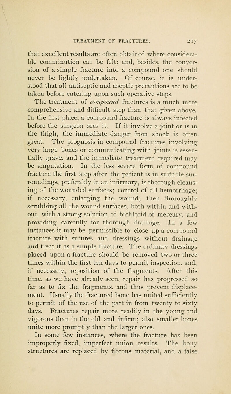 TREATMENT OF FRACTURES. 21/ that excellent results are often obtained where considera- ble comminution can be felt; and, besides, the conver- sion of a simple fracture into a compound one should never be lightly undertaken. Of course, it is under- stood that all antiseptic and aseptic precautions are to be taken before entering upon such operative steps. The treatment of compound fractures is a much more comprehensive and difficult step than that given above. In the first place, a compound fracture is always infected before the surgeon sees it. If it involve a joint or is in the thigh, the immediate danger from shock is often great. The prognosis in compound fractures involving very large bones or communicating with joints is essen- tially grave, and the immediate treatment required may be amputation.. In the less severe form of compound fracture the first step after the patient is in suitable sur- roundings, preferably in an infirmary, is thorough cleans- ing of the wounded surfaces; control of all hemorrhage; if necessary, enlarging the wound; then thoroughly scrubbing all the wound surfaces, both within and with- out, with a strong solution of bichlorid of mercur}', and providing carefully for thorough drainage. In a few instances it may be permissible to close up a compound fracture with sutures and dressings without drainage and treat it as a simple fracture. The ordinary dressings placed upon a fracture should be removed two or three times within the first ten days to permit inspection, and, if necessary, reposition of the fragments. After this time, as we have already seen, repair has progressed so far as to fix the fragments, and thus prevent displace- ment. Usually the fractured bone has united sufl5ciently to permit of the use of the part in from twenty to sixty days. Fractures repair more readily in the young and vigorous than in the old and infirm; also smaller bones unite more promptly than the larger ones. In some few instances, where the fracture has been improperly fixed, imperfect union results. The bony structures are replaced by fibrous material, and a false