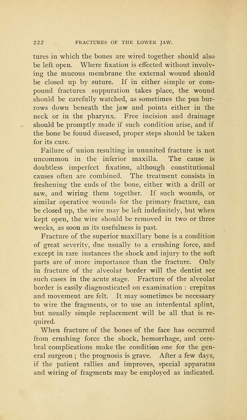 tures in which the bones are wired together should also be left open. Where fixation is effected without involv- ing the mucous membrane the external wound should be closed up by suture. If in either simple or com- pound fractures suppuration takes place, the wound should be carefully watched, as sometimes the pus bur- rows down beneath the jaw and points either in the neck or in the pharynx. Free incision and drainage should be promptly made if such condition arise, and if the bone be found diseased, proper steps should be taken for its cure. Failure of union resulting in ununited fracture is not uncommon in the inferior maxilla. The cause is doubtless imperfect fixation, although constitutional causes often are combined. The treatment consists in freshening the ends of the bone, either with a drill or saw, and wiring them together. If such wounds, or similar operative wounds for the primary fracture, can be closed up, the wire may be left indefinitely, but when kept open, the wire should be removed in two or three weeks, as soon as its usefulness is past. Fracture of the superior maxillary bone is a condition of great severity, due usually to a crushing force, and except in rare instances the shock and injury to the soft parts are of more importance than the fracture. Only in fracture of the alveolar border will the dentist see such cases in the acute stage. Fracture of the alveolar border is easily diagnosticated on examination : crepitus and movement are felt. It may sometimes be necessary to wire the fragments, or to use an interdental splint, but usually simple replacement will be all that is re- quired. When fracture of the bones of the face has occurred from crushing force the shock, hemorrhage, and cere- bral complications make the condition one for the gen- eral surgeon ; the prognosis is grave. After a few days, if the patient rallies and improves, special apparatus and wiring of fragments may be employed as indicated.