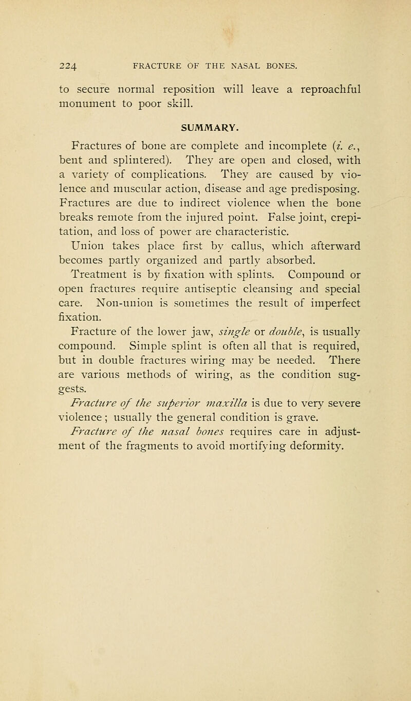 to secure normal reposition will leave a reproachful monument to poor skill. SUMMARY. Fractures of bone are complete and incomplete (/. e.^ bent and splintered). They are open and closed, with a variety of complications. They are caused by vio- lence and muscular action, disease and age predisposing. Fractures are due to indirect violence when the bone breaks remote from the injured point. False joint, crepi- tation, and loss of power are characteristic. Union takes place first by callus, which afterward becomes partly organized and partly absorbed. Treatment is by fixation with splints. Compound or open fractures require antiseptic cleansing and special care. Non-union is sometimes the result of imperfect fixation. Fracture of the lower jaw, single or double^ is usually compound. Simple splint is often all that is required, but in double fractures wiring may be needed. There are various methods of wiring, as the condition sug- gests. Fracture of the superior maxilla is due to very severe violence; usually the general condition is grave. Fracture of the nasal bones requires care in adjust- ment of the fragments to avoid mortifying deformity.
