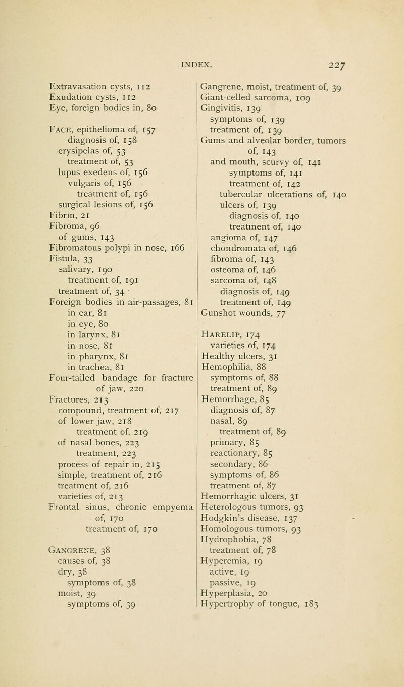 Extravasation cysts, 112 Exudation cysts, 112 Eye, foreign bodies in, 80 Face, epithelioma of, 157 diagnosis of, 158 erysipelas of, 53 treatment of, 53 lupus exedens of, 156 vulgaris of, 156 treatment of, 156 surgical lesions of, 156 Fibrin, 21 Fibroma, 96 of gums, 143 Fibromatous polypi in nose, 166 Fistula, 33 salivary, 190 treatment of, 191 treatment of, 34 • Foreign bodies in air-passages, 81 in ear, 81 in eye, 80 in larynx, 81 in nose, 81 in pharynx, 81 in trachea, 81 Four-tailed bandage for fracture of jaw, 220 Fractures, 213 compound, treatment of, 217 of lower jaw, 218 treatment of, 219 of nasal bones, 223 treatment, 223 process of repair in, 215 simple, treatment of, 216 treatment of, 216 varieties of, 213 Frontal sinus, chronic empyema of, 170 treatment of, 170 Gangrene, 38 causes of, 38 dry, 38 symptoms of, 38 moist, 39 symptoms of, 39 Gangrene, moist, treatment of, 39 Giant-celled sarcoma, 109 Gingivitis, 139 symptoms of, 139 treatment of, 139 Gums and alveolar border, tumors of, 143 and mouth, scurvy of, 141 symptoms of, 141 treatment of, 142 tubercular ulcerations of, 140 ulcers of, 139 diagnosis of, 140 treatment of, 140 angioma of, 147 chondromata of, 146 fibroma of, 143 osteoma of, 146 sarcoma of, 148 diagnosis of, 149 treatment of, 149 Gunshot wounds, T] Harelip, 174 varieties of, 174 Healthy ulcers, 31 Hemophilia, 88 symptoms of, 88 treatment of, 89 Hemorrhage, 85 diagnosis of, 87 nasal, 89 treatment of, 89 primary, 85 reactionary, 85 secondary, 86 symptoms of, 86 treatment of, 87 Hemorrhagic ulcers, 31 Heterologous tumors, 93 Hodgkin's disease, 137 Homologous tumors, 93 Hydrophobia, 78 treatment of, 78 Hyperemia, 19 active, 19 passive, 19 Hyperplasia, 20 Hypertrophy of tongue, 183