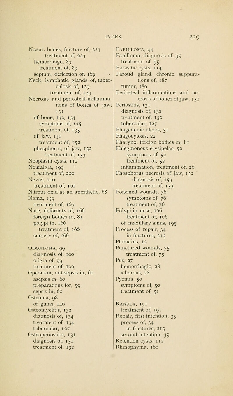 Nasal bones, fracture of, 223 treatment of, 223 hemorrhage, 89 treatment of, 89 septum, deflection of, 169 Neck, lymphatic glands of, tuber- culosis of, 129 treatment of, 129 Necrosis and periosteal inflamma- tions of bones of jaw, 151 of bone, 132, 134 symptoms of, 135 treatment of, 135 of jaw, 151 treatment of, 152 phosphorus, of jaw, 152 treatment of, 153 Neoplasm cysts, 112 Neuralgia, 199 treatment of, 200 Nevus, 100 treatment of, loi Nitrous oxid as an anesthetic, 68 Noma, 159 treatment of, 160 Nose, deformity of, 166 foreign bodies in, 81 polypi in, 166 treatment of, 166 surgery of, 166 Odontoma, 99 diagnosis of, 100 origin of, 99 treatment of, 100 Operation, antisepsis in, 60 asepsis in, 60 preparations for, 59 sepsis in, 60 Osteoma, 98 of gums, 146 Osteomyelitis, 132 diagnosis of, 134 treatment of, 134 tubercular, 127 Osteoperiostitis, 131 diagnosis of, 132 treatment of, 132 Papilloma, 94 Papilloma, diagnosis of, 95 treatment of, 95 Parasitic cysts, 114 Parotid gland, chronic suppura- tions of, 187 tumor, 189 Periosteal inflammations and ne- crosis ofbones of jaw, 151 Periostitis, 131 diagnosis of, 132 treatment of, 132 tubercular, 127 Phagedenic ulcers, 31 Phagocytosis, 22 Pharynx, foreign bodies in, 81 Phlegmonous erysipelas, 52 symptoms of, 52 treatment of, 52 inflammation, treatment of, 26 Phosphorus necrosis of jaw, 152 diagnosis of, 153 treatment of, 153 Poisoned wounds, 76 symptoms of, 76 treatment of, 76 Polypi in nose, 166 treatment of, 166 of maxillary sinus, 195 Process of repair, 34 in fractures, 215 Ptomains, 12 Punctured wounds, 75 treatment of, 75 Pus, 27 hemorrhagic, 28 ichorous, 28 Pyemia, 50 symptoms of, 50 treatment of, 51 Ranula, 191 treatment of, 191 Repair, first intention, 35 process of, 34 in fractures, 215 second intention, 35 Retention cysts, 112 Rhinophyma, i6o