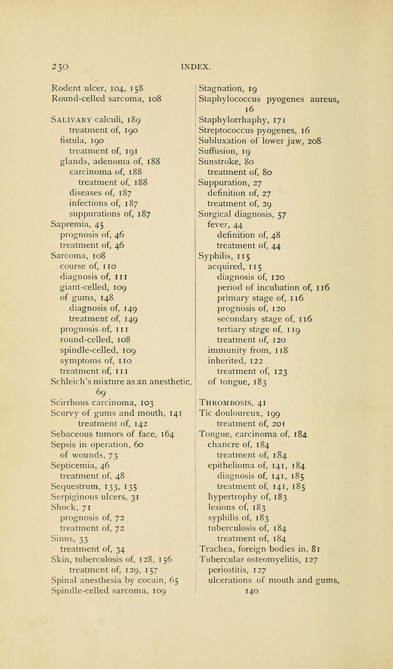 Rodent ulcer, 104, 158 Round-celled sarcoma, 108 Salivary calculi, 189 treatment of, 190 fistula, 190 treatment of, 191 glands, adenoma of, 188 carcinoma of, 188 treatment of, 188 diseases of, 187 infections of, 187 suppurations of, 187 Sapremia, 45 prognosis of, 46 treatment of, 46 Sarcoma, 108 course of, no diagnosis of, in giant-celled, 109 of gums, 148 diagnosis of, 149 treatment of, 149 prognosis.of, 111 round-celled, 108 spindle-celled, 109 symptoms of, no treatment of, in Schleich's mixture as an anesthetic, Scirrhous carcinoma, 103 Scurvy of gums and mouth, 141 treatment of, 142 Sebaceous tumors of face, 164 Sepsis in operation, 60 of wounds, 73 Septicemia, 46 treatment of, 48 Sequestrum, 133, 135 Serpiginous ulcers, 31 Shock, 71 prognosis of, 72 treatment of, 72 Sinus, 33 treatment of, 34 Skin, tuberculosis of, 128, 156 treatment of, 129, 157 Spinal anesthesia by cocain, 65 Spindle-celled sarcoma, 109 Stagnation, 19 Staphylococcus pyogenes aureus, 16 Staphylorrhaphy, 171 Streptococcus pyogenes, 16 Subluxation of lower jaw, 208 Suffusion, 19 Sunstroke, 80 treatment of, 80 Suppuration, 27 definition of, 27 treatment of, 29 Surgical diagnosis, 57 fever, 44 definition of, 48 treatment of, 44 Syphihs, 115 acquired, 115 diagnosis of, 120 period of incubation of, 116 primary stage of, 116 prognosis of, 120 secondary stage of, 116 tertiary stage of, 119 treatment of, 120 immunity from, 118 inherited, 122 treatment of, 123 of tongue, 183 Thrombosis, 41 Tic douloureux, 199 treatment of, 201 Tongue, carcinoma of, 184 chancre of, 184 treatment of, 184 epithelioma of, 141, 184 diagnosis of, 141, 185 treatment of, 141, 185 hypertrophy of, 183 lesions of, 183 syphilis of, 183 tuberculosis of, 184 treatment of, 184 Trachea, foreign bodies in, 81 Tubercular osteomyelitis, 127 periostitis, 127 ulcerations of mouth and gums, 140