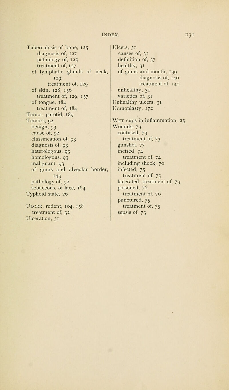 Tuberculosis of bone, 125 diagnosis of, 127 pathology of, 125 treatment of, 127 of lymphatic glands of neck, 129 treatment of, 129 of skin, 128, 156 treatment of, 129, 157 of tongue, 184 treatment of, 184 Tumor, parotid, 189 Tumors, 92 benign, 93 cause of, 92 classification of, 93 diagnosis of, 93 heterologous, 93 homologous, 93 malignant, 93 of gums and alveolar border, 143 pathology of, 92 sebaceous, efface, 164 Typhoid state, 26 Ulcer, rodent, 104, 158 treatment of, 32 Ulceration, 31 Ulcers, 31 causes of, 31 definition of, 37 healthy, 31 of gums and mouth, 139 diagnosis of, 140 treatment of, 140 unhealthy, 31 varieties of, 31 Unhealthy ulcers, 31 Uranoplasty, 172 Wet cups in inflammation, 25 Wounds, 73 contused, 73 treatment of, 73 gunshot, 77 incised, 74 treatment of, 74 including shock, 70 infected, 75 treatment of, 75 lacerated, treatment of, 73 poisoned, 76 treatment of, 76 punctured, 75 treatment of, 75 sepsis of, 73