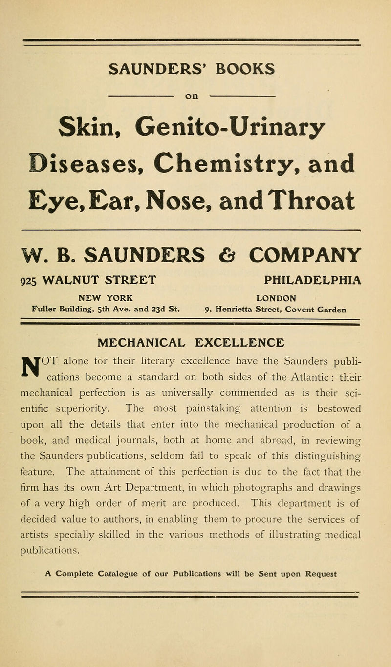 SAUNDERS' BOOKS on Skin, Genito-Urinary Diseases, Chemistry, and Eye, Ear, Nose, and Throat W. B. SAUNDERS €^ COMPANY 925 WALNUT STREET PHILADELPHIA NEW YORK LONDON Fuller Building, 5th Ave. and 23d St. 9, Henrietta Street, Covent Garden MECHANICAL EXCELLENCE I^TOT alone for their literary excellence have the Saunders publi-  cations become a standard on both sides of the Atlantic : their mechanical perfection is as universally commended as is their sci- entific superiority. The most painstaking attention is bestowed upon all the details that enter into the mechanical production of a book, and medical journals, both at home and abroad, in reviewing the Saunders pubHcations, seldom fail to speak of this distinguishing feature. The attainment of this perfection is due to the fact that the firm has its own Art Department, in which photographs and drawings of a very high order of merit are produced. This department is of decided value to authors, in enabling them to procure the services of artists specially skilled in the various methods of illustrating medical publications. A Complete Catalogue of our Publications will be Sent upon Request