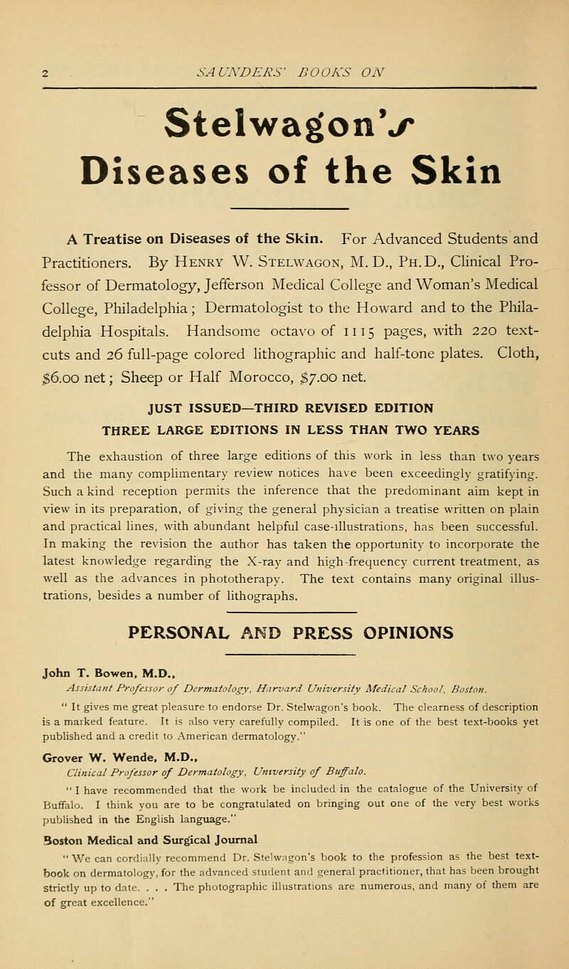 StelwagonV Diseases of the Skin A Treatise on Diseases of the Skin. For Advanced Students and Practitioners. By Henry W. Stelwagon, M. D., Ph.D., Clinical Pro- fessor of Dermatology, Jefferson Medical College and Woman's Medical College, Philadelphia; Dermatologist to the Howard and to the Phila- delphia Hospitals. Handsome octavo of 1115 pages, with 220 text- cuts and 26 full-page colored lithographic and half-tone plates. Cloth, $6.00 net; Sheep or Half Morocco, $7.00 net. JUST ISSUED—THIRD REVISED EDITION THREE LARGE EDITIONS IN LESS THAN TWO YEARS The exhaustion of three large editions of this work in less than two years and the many complimentary review notices have been exceedingly gratifying. Such a kind reception permits the inference that the predominant aim kept in view in its preparation, of giving the general physician a treatise written on plain and practical lines, with abundant helpful case-illustrations, has been successful. In making the revision the author has taken the opportunity to incorporate the latest knowledge regarding the X-ray and high-frequency current treatment, as well as the advances in phototherapy. The text contains many original illus- trations, besides a number of lithographs. PERSONAL AND PRESS OPINIONS John T. Bowen, M.D.. Assistant Professor of Dermatology, Harvard University Medical School, Boston.  It gives me great pleasure to endorse Dr. Stelwagon's book. The clearness of description is a marked feature. It is also very carefully compiled. It is one of the best text-books yet published and a credit to American dermatology. Grover W. Wende. M.D.. Clinical Professor of Dermatology, University of Buffalo.  I have recommended that the work be included in the catalogue of the University of Buffalo. I think you are to be congratulated on bringing out one of the very best works published in the English language. Boston Medical and Surgical Journal We can cordially recommend Dr. Stelwagon's book to the profession as the best text- book on dermatology, for the advanced student and general practitioner, that has been brought Strictly up to date. . . . The photographic illustrations are numerous, and many of them are of great excellence.