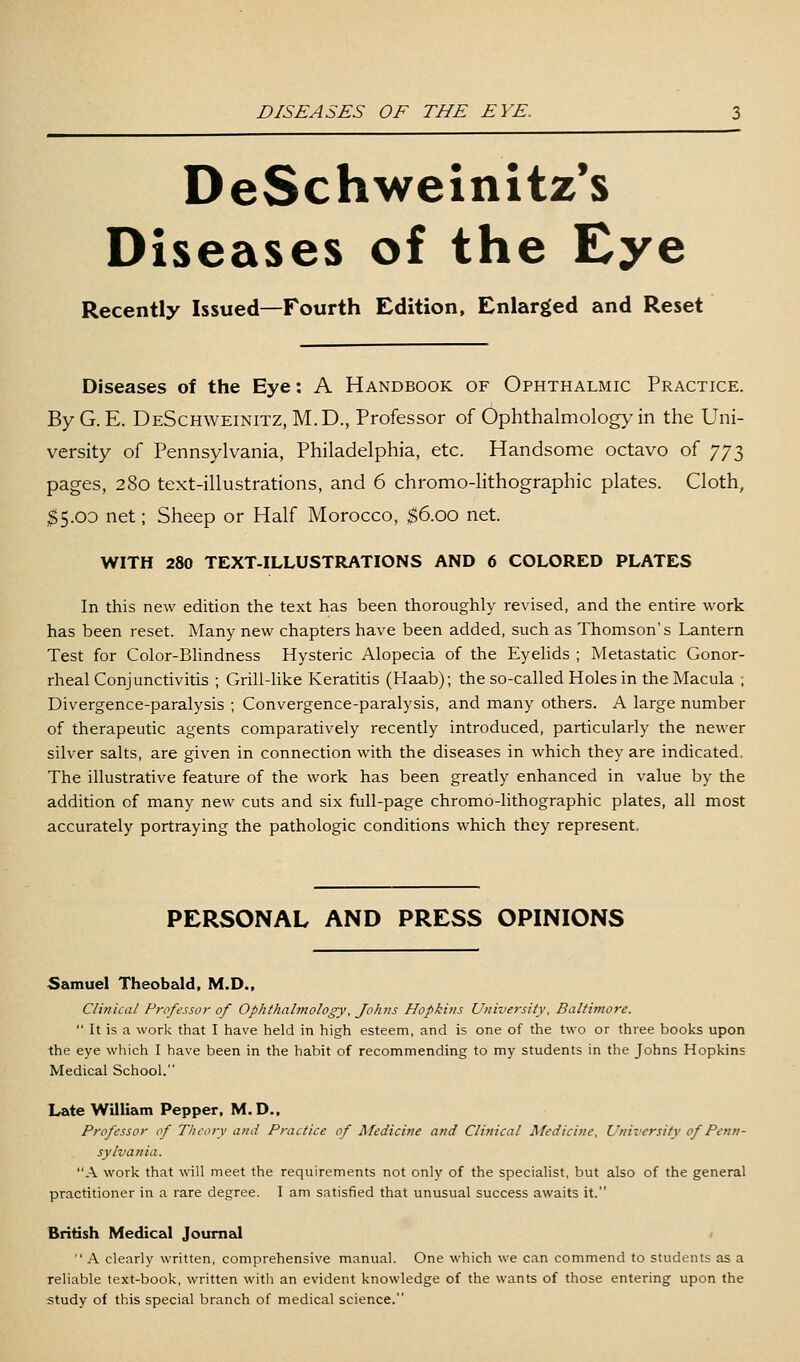 DeSchweinitz's Diseases of the Cye Recently Issued—Fourth Edition, Enlarged and Reset Diseases of the Eye: A Handbook of Ophthalmic Practice. By G. E. DeSchweinitz, M.D., Professor of Ophthalmology in the Uni- versity of Pennsylvania, Philadelphia, etc. Handsome octavo of 773 pages, 280 text-illustrations, and 6 chromo-lithographic plates. Cloth, ;^5.0D net; Sheep or Half Morocco, $6.00 net. WITH 280 TEXT-ILLUSTRATIONS AND 6 COLORED PLATES In this new edition the text has been thoroughly revised, and the entire work has been reset. Many new chapters have been added, such as Thomson's Lantern Test for Color-Bhndness Hysteric Alopecia of the Eyelids ; Metastatic Gonor- rheal Conjunctivitis ; Grill-like Keratitis (Haab); the so-called Holes in the Macula ; Divergence-paralysis ; Convergence-paralysis, and many others. A large number of therapeutic agents comparatively recently introduced, particularly the newer silver salts, are given in connection with the diseases in which they are indicated. The illustrative feature of the work has been greatly enhanced in value by the addition of many new cuts and six full-page chromo-lithographic plates, all most accurately portraying the pathologic conditions which they represent. PERSONAL AND PRESS OPINIONS Samuel Theobald, M.D., Clinical Professor of Ophthalmology, Johtis Hopkins University, Baltimore.  It is a work that I have held in high esteem, and is one of the two or three books upon the eye which I have been in the habit of recommending to my students in the Johns Hopkins Medical School. Late William Pepper. M.D., Professor of Theory and Practice of Medicine and Clinical Medicine, University of Penn- sylvania. X work that will meet the requirements not only of the specialist, but also of the general practitioner in a rare degree. I am satisfied that unusual success awaits it. British Medical Journal t  A clearly written, comprehensive manual. One which we can commend to students as a reliable text-book, written with an evident knowledge of the wants of those entering upon the study of this special branch of medical science.