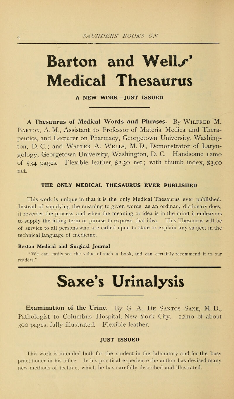 Barton and Well^* Medical Thesaurus A NEW WORK—JUST ISSUED A Thesaurus of Medical Words and Phrases. By Wilfred M. Barton, A. M., Assistant to Professor of Materia Medica and Thera- peutics, and Lecturer on Pharmacy, Georgetown University, Washing- ton, D. C.; and Walter A. Wells, M. D., Demonstrator of Laryn- gology, Georgetown University, Washington, D. C. Handsome i2mo of 534 pages. Flexible leather, ^2.50 net; with thumb index, ^3.00 net. THE ONLY MEDICAL THESAURUS EVER PUBLISHED This work is unique in that it is the only Medical Thesaurus ever published. Instead of supplying the meaning to given words, as an ordinary dictionary does, it reverses the process, and when the meaning or idea is in the mind it endeavors to supply the fitting term or plirase to express that idea. This Thesaurus will be of service to all persons who are called upon to state or explain any subject in the technical language of medicine. Boston Medical and Surgical Journal  We can easily see the value of such a book, and can certainly recommend it to our readers. Saxe*s Urinalysis Examination of the Urine. By G. A. De Santos Saxe, M. D., Pathologist to Columbus Hospital, New York City. i2mo of about 300 pages, fully illustrated. Flexible leather. JUST ISSUED This work is intended both for the student in the laboratory and for the busy practitioner in his office. In his practical experience the author has devised many new methods of technic, which he has carefully described and illustrated.