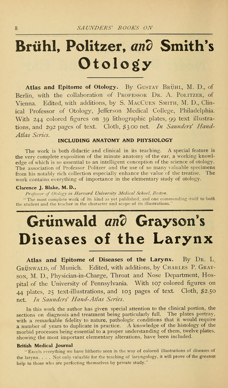 Brtihl, Politzer, and Smith's Otology Atlas and Epitome of Otology. By Gustav Bruhl, M. D., of Berlin, with the collaboration of Professor Dr. A. Politzer, of Vienna. Edited, with additions, by S. MacCuen Smith, M. D., Clin- ical Professor of Otology, Jefferson Medical College, Philadelphia. With 244 colored figures on 39 lithographic plates, 99 text illustra- tions, and 292 pages of text. Cloth, ;^3.oo net. In Saunders' Hand- Atlas Series. INCLUDING ANATOMY AND PHYSIOLOGY The work is both didactic and clinical in its teaching. A special feature is the very complete exposition of the minute anatomy of the ear, a working knowl- edge of which is so essential to an intelligent conception of the science of otology. The association of Professor Politzer and the use of so many \aluable specimens from his notably rich collection especially enhance the value of the treatise. The work contains everything of importance in the elementary study of otology. Clarence J. Blake. M. D., Professor of Otology in Harvard University Medical School, Boston.  The most complete work of its kind as yet publislied, and one commending itself to both the student and the teacher in the character and scope of its illustrations. Grtinwald anb Grayson's Diseases of the Larynx Atlas and Epitome of Diseases of the Larynx. By Dr. L Grunwald, of Munich. Edited, with additions, by Charles P. Gray- son, M. D., Physician-in-Charge, Throat and Nose Department, Hos- pital of the University of Pennsylvania. With 107 colored figures on 44 plates, 25 text-illustrations, and 103 pages of text. Cloth, ^2.50 net. In Saunders' Hand-Atlas Sei^ies. In this work the author has given special attention to the cUnical portion, the sections on diagnosis and treatment being particularly full. The plates portray, with a remarkable fidelity to nature, pathologic conditions that it would require a number of years to duplicate in practice. A knowledge of the histology of the morbid processes being essential to a proper understanding of them, twelve plates, showing the most important elementary alterations, have been included. British Medical Journal  Excels everything we have hitherto seen in the way of colored illustrations of diseases of the larynx. . . . Not only valuable for the teaching of laryngology, it will prove of the greatest help to those who are perfecting themselves by private study.