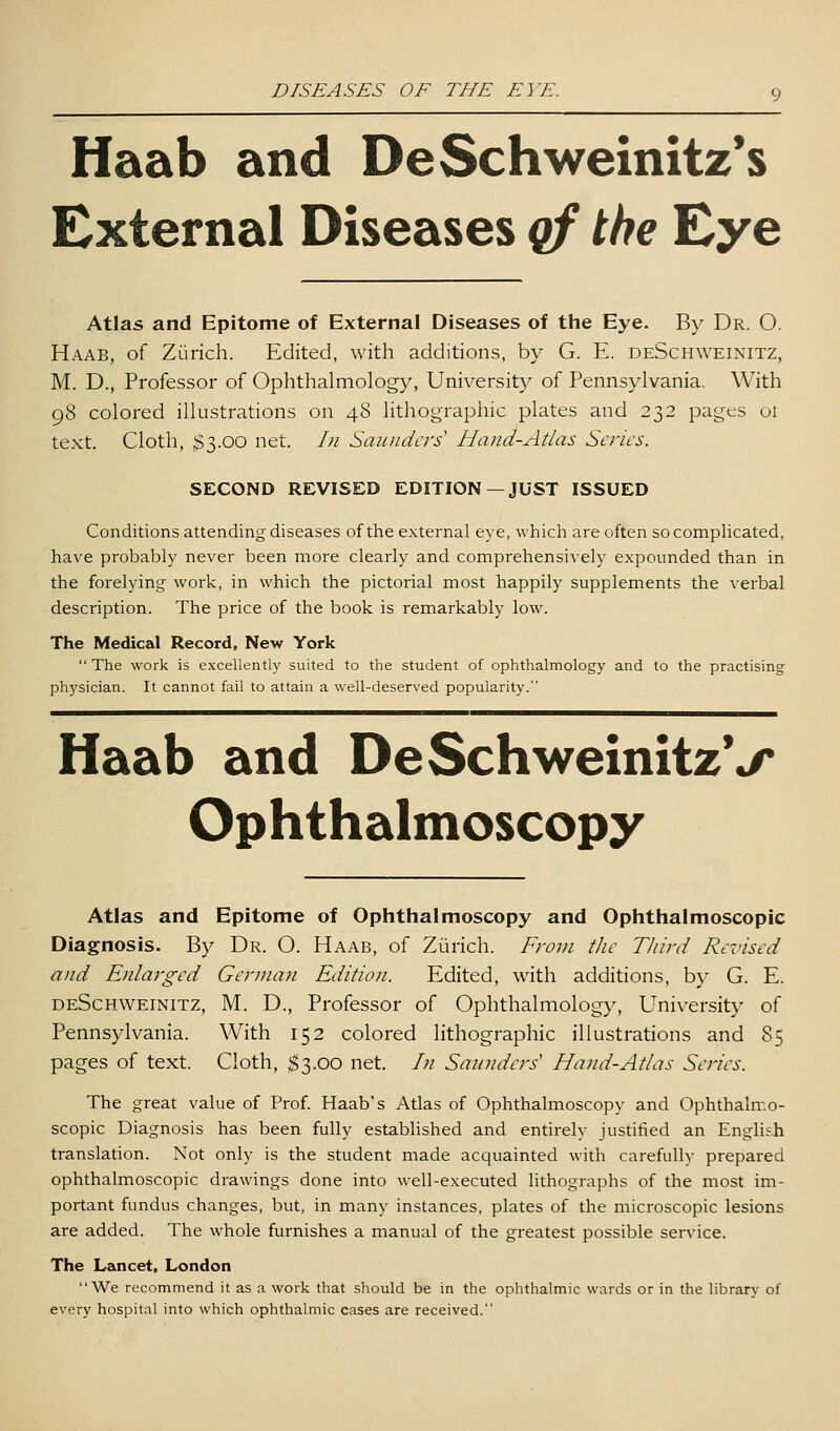 Haab and DeSchweinitz's External Diseases qf the Eye Atlas and Epitome of External Diseases of the Eye. By Dr. O. Haab, of Zurich. Edited, with additions, by G. E. deSchweinitz, M. D., Professor of Ophthalmology, University of Pennsylvania. With 98 colored illustrations on 48 lithographic plates and 232 pages ot text. Cloth, 33.00 net. /;/ Saunders' Hand-Atlas Series. SECOND REVISED EDITION —JUST ISSUED Conditions attending diseases of the external eye, which are often so compUcated, have probably never been more clearly and comprehensively expounded than in the forelying work, in which the pictorial most happily supplements the verbal description. The price of the book is remarkably low. The Medical Record, New York  The work is excellently suited to the student of ophthalmology and to the practising physician. It cannot fail to attain a well-deserved popularity. Haab and DeSchweinitzV Ophthalmoscopy Atlas and Epitome of Ophthalmoscopy and Ophthalmoscopic Diagnosis. By Dr. O. Haab, of Ziirich. From the Third Rezused and Enlarged German Edition. Edited, with additions, by G. E. deSchweinitz, M. D., Professor of Ophthahnology, University of Pennsylvania. With 152 colored lithographic illustrations and 85 pages of text. Cloth, $3.00 net. In Saunders Hand-Atlas Series. The great value of Prof. Haab's Atlas of Ophthalmoscopy and Ophthalmo- scopic Diagnosis has been fully established and entirely justified an English translation. Not only is the student made acquainted with carefullv prepared ophthalmoscopic drawings done into well-executed lithographs of the most im- portant fundus changes, but, in many instances, plates of the microscopic lesions are added. The whole furnishes a manual of the greatest possible service. The Lancet, London We recommend it as a work that should be in the ophthalmic wards or in the library of every hospital into which ophthalmic cases are received.