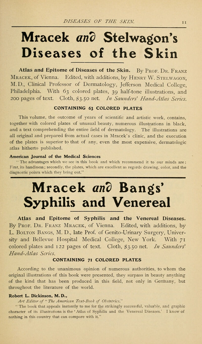 Mracek anb Stelwagon*s Diseases of the Skin Atlas and Epitome of Diseases of the Skin. By Prof. Dr. Franz Mracek, of Vienna. Edited, with additions, by Henry W. Stelwagon, M.D., Clinical Professor of Dermatology, Jefferson Medical College, Philadelphia. With 63 colored plates, 39 half-tone illustrations, and 200 pages of text. Cloth, $3.50 net. In Saunders' Hand-Atlas Series. CONTAINING 63 COLORED PLATES This volume, the outcome of years of scientific and artistic work, contains, together with colored plates of unusual beauty, numerous illustrations in black, and a text comprehending the entire field of dermatology. The illustrations are all original and prepared from actual cases in Mracek's clinic, and the execution of the plates is superior to that of any, even the most expensive, dermatologic atlas hitherto published. American Journal of the Medical Sciences  The advantages which we see in this book and which recommend it to our minds are : First, its handiness; secondly, the plates, which are excellent as regards drawing, color, and the diagnostic points which they bring out. Mracek and Bangs* Syphilis and Venereal Atlas and Epitome of Syphilis and the Venereal Diseases. By Prof. Dr. Franz Mracek, of Vienna. Edited, with additions, by L. Bolton Bangs, M. D., late Prof, of Genito-Urinaiy Surgery, Univer- sity and Bellevue Hospital Medical College, New York. With 71 colored plates and 122 pages of text. Cloth, ^3.50 net. In Saunders' Hand-Atlas Series. CONTAINING 71 COLORED PLATES According to the unanimous opinion of numerous authorities, to whom the original illustrations of this book were presented, they surpass in beauty anything of the kind that has been produced in this field, not only in Germany, but throughout the literature of the world. Robert L. Dickinson, M. D., Art Editor of  The American Text-Book of Obstetrics.  The book that appeals instantly to me for the strikingly successful, valuable, and graphic character of its illustrations is the ' Atlas of Syphilis and the Venereal Diseases.' I know of nothing in this country that can compare with it.