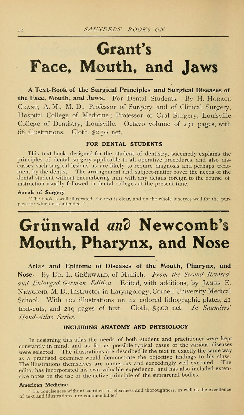 Grant's Face, Mouth, and Jaws A Text=Book of the Surgical Principles and Surgical Diseases of the Face, Mouth, and Jaws. For Dental Students. By H. Horace Grant, A. M., M. D., Professor of Surgery and of Clinical Surgery, Hospital College of Medicine; Professor of Oral Surgery, Louisville College of Dentistry, Louisville. Octavo volume of 231 pages, with 68 illustrations. Cloth, $2.50 net. FOR DENTAL STUDENTS This text-book, designed for the student of dentistry, succinctly explains the principles of dental surgery applicable to all operative procedures, and also dis- cusses such surgical lesions as are likely to require diagnosis and perhaps treat- ment by the dentist. The arrangement and subject-matter cover the needs of the dental student without encumbering him vi^ith any details foreign to the course of instruction usually followed in dental colleges at the present time. Annals of Surgery  The book is well illustrated, the text is clear, and on the whole it serves well for the pur- pose for which it is intended. Grtinwald and Newcomb*s Mouth, Pharynx, and Nose Atlas and Epitome of Diseases of the Mouth, Pharynx, and Nose. Wy Dr. L. Grunwald, of Munich. From the Second Revised and Enlarged German Edition. Edited, with additions, by James E. Newcomb, M. D., Instructor in Laryngology, Cornell University Medical School. With 102 illustrations on 42 colored lithographic plates, 41 text-cuts, and 219 pages of text. Cloth, ^3.00 net. In Saunders' Hand-Atlas Series. INCLUDING ANATOMY AND PHYSIOLOGY In designing this atlas the needs of both student and practitioner were kept constantly in mind, and as far as possible typical cases of the various diseases were selected. The illustrations are described in the text in exactly the same way as a practised examiner would demonstrate the objective findings to his class. The illustrations themselves are numerous and exceedingly well executed. The editor has incorporated his own valuable experience, and has also included exten- sive notes on the use of the active principle of the suprarenal bodies. American Medicine  Its conciseness without sacrifice of clearness and thoroughness, as well as the excellence of text and illustrations, are commendable.