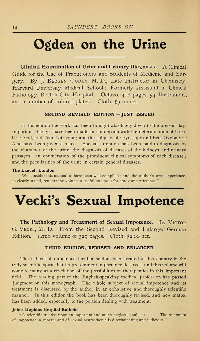 0£(den on the Urine Clinical Examination of Urine and Urinary Diagnosis. A Clinical Guide for the Use of Practitioners and Students of Medicine and Sur- gery. By J, Bergen Ogden, M. D., Late Instructor in Chemistry, Harvard University Medical School; Formerly Assistant in Clinical Pathology, Boston City Hospital. Octavo, 418 pages, 54 illustrations, and a number of colored plates. Cloth, ^3.00 net. SECOND REVISED EDITION—JUST ISSUED In this edition the work has been brought absolutely down to the present day. Important changes have been made in connection with the determination of Urea, Uric Acid, and Total Nitrogen ; and the subjects of Cryoscopy and Beta-Oxybutyric Acid have been given a place. Special attention has been paid to diagnosis by the character of the urine, the diagnosis of diseases of the kidneys and urinary passages ; an enumeration of the prominent clinical symptoms of each disease ; and the peculiarities of the urine in certain general diseases. The Lancet, London  We consider this manual to have been well compiled ; and the author's own experience, so clearly stated, renders the volume a useful one both for study and reference. Vecki*s Sexual Impotence The Pathology and Treatment of Sexual Impotence. By Victor G. Vecki, M. D. From the Second Revised and Enlarged German Edition. i2mo volume of 329 pages. Cloth, ;^2.oo net. THIRD EDITION, REVISED AND ENLARGED The subject of impotence has but seldom been treated in this country in the truly scientific spirit that its pre-eminent importance deserves, and this volume will come to many as a revelation of the possibilities of therapeutics in this important field. The reading part of the English-speaking medical profession has passed judgment on this monograph. The whole subject of sexual impotence and its treatment is discussed by the author in an exhaustive and thoroughly scientific manner. In this edition the book has been thoroughly revised, and new matter has been added, especially to the portion dealing with treatment. Johns Hopkins Hospital Bulletin  A scientific treatise upon an important and much neglected subject. . . . The treatmenH: of impotence in general and of sexual neurasthenia is discriminating and judicious.