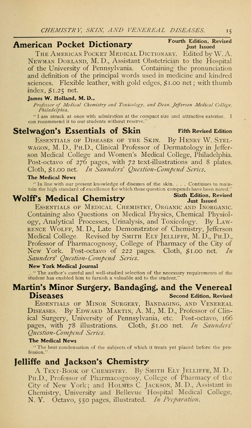 American Pocket Dictionary ° just'issued^'^^ The American Pocket Medical Dictionary. Edited by W. A. Newman Borland, M. D., Assistant Obstetrician to the Hospital of the University of Pennsylvania. Containing the pronunciation and definition of the principal words used in medicine and kindred sciences. Flexible leather, with gold edges, ;^i.oo net; with thumb index, $1.2^ net. James W. Holland, M. D., Professor of Medical Chemistry and Toxicology, and Dean, Jefferson Medical College, Philadelphia,  1 am struck at once with admiration at the compact size and attractive exterior. I can recommend it to our students without reserve. Stelwagon*s Essentials of Skin Fifth Revised Edition Essentials of Diseases of the Skin. By Henry W. Stel- WAGON, M. D., Ph.D., Clinical Professor of Dermatology in Jeffer- son Medical College and Women's Medical College, Philadelphia. Post-octavo of 276 pages, with 72 text-illustrations and 8 plates. Cloth, ^i.oo net. In Saunders' Question-Compend Scries. The Medical News  In line with our present knowledge of diseases of the skin. . . . Continues to main- tain the high standard of excellence for which these question compends have been noted. Wolffs Medical Chemistry ^'^HftZ^.T'^ Essentials of Medical Chemistry, Organic and Inorganic. Containing also Questions on Medical Physics, Chemical Physiol- ogy, Analytical Processes, Urinalysis, and Toxicology. By Law- rence Wolff, M. D., Late Demonstrator of Chemistry, Jefferson Medical College. Revised by Smith Ely Jelliffe, M. D., Ph.D., Professor of Pharmacognosy, College of Pharmacy of the City of New York. Post-octavo of 222 pages. Cloth, ^i.oo net. In Saunders' Question- Coinpend Series. New York Medical Journal  The author's careful and well-studied selection of the necessary requirements of the student has enabled him to furnish a valuable aid to the student. Martin's Minor Surgery, Bandaging, and the Venereal Diseases second Edition. Revised Essentials of Minor Surgery, Bandaging, and Venereal Diseases. By Edward Martin, A. M., M. D., Professor of Clin- ical Surgery, University of Pennsylvania, etc. Post-octavo, 166 pages, with 78 illustrations. Cloth, $1.00 net. In Saunders' Question- Conipend Series. The Medical News  The best condensation of the subjects of which it treats yet placed before the pro- fession. Jelliffe and Jackson's Chemistry A Text-Book of Chemistry. B\' Smith Ely Jelliffe, M. D., Ph.D., Professor of Pharmacognosy. College of Pharmacy of the City of New York; and Holmes C. Jackson, M. D., Assistant in Chemistry, University and Bellevue Hospital Medical College, N. Y. Octavo, 550 pages, illustrated. In Preparation.